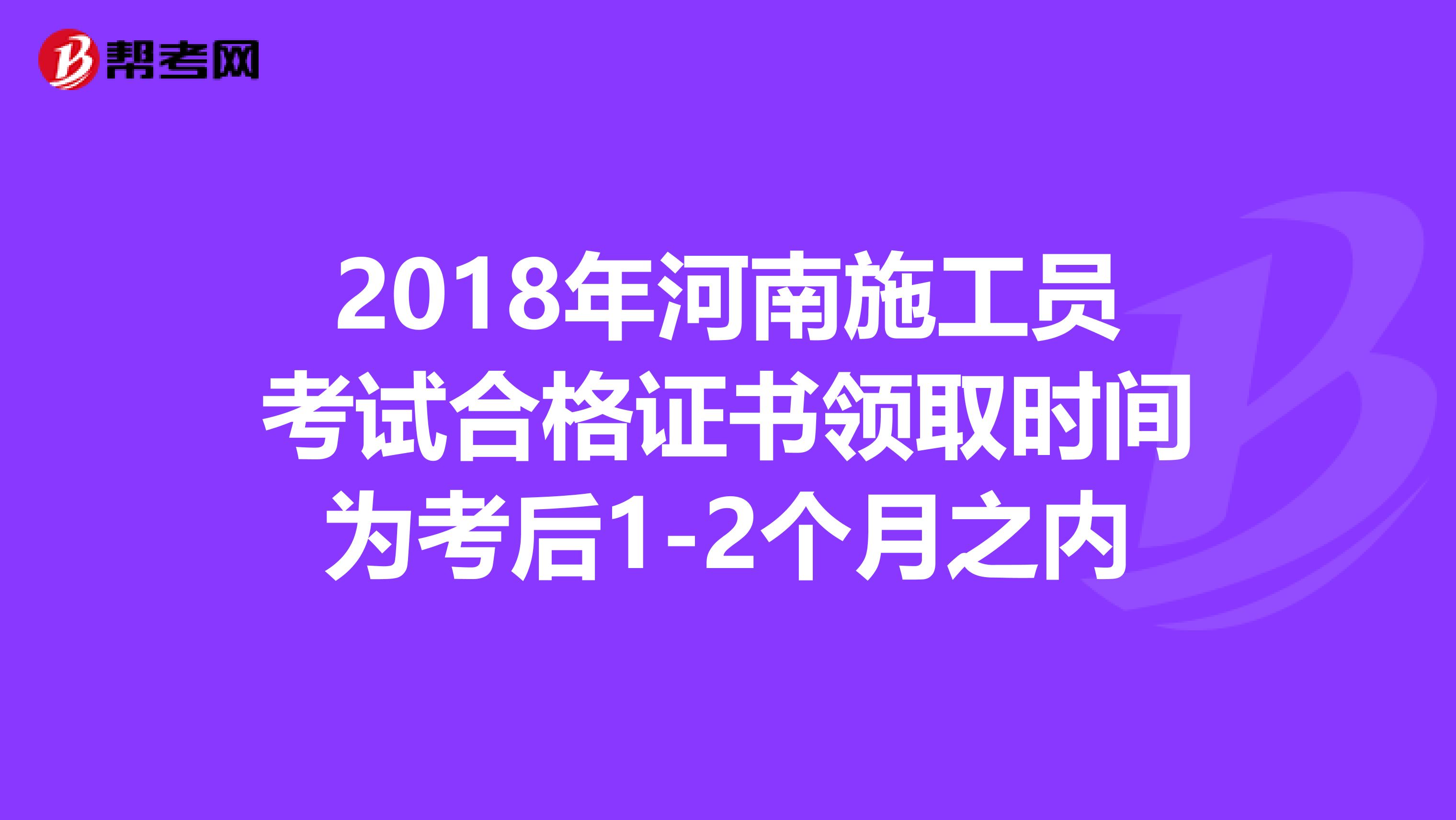 2018年河南施工员考试合格证书领取时间为考后1-2个月之内