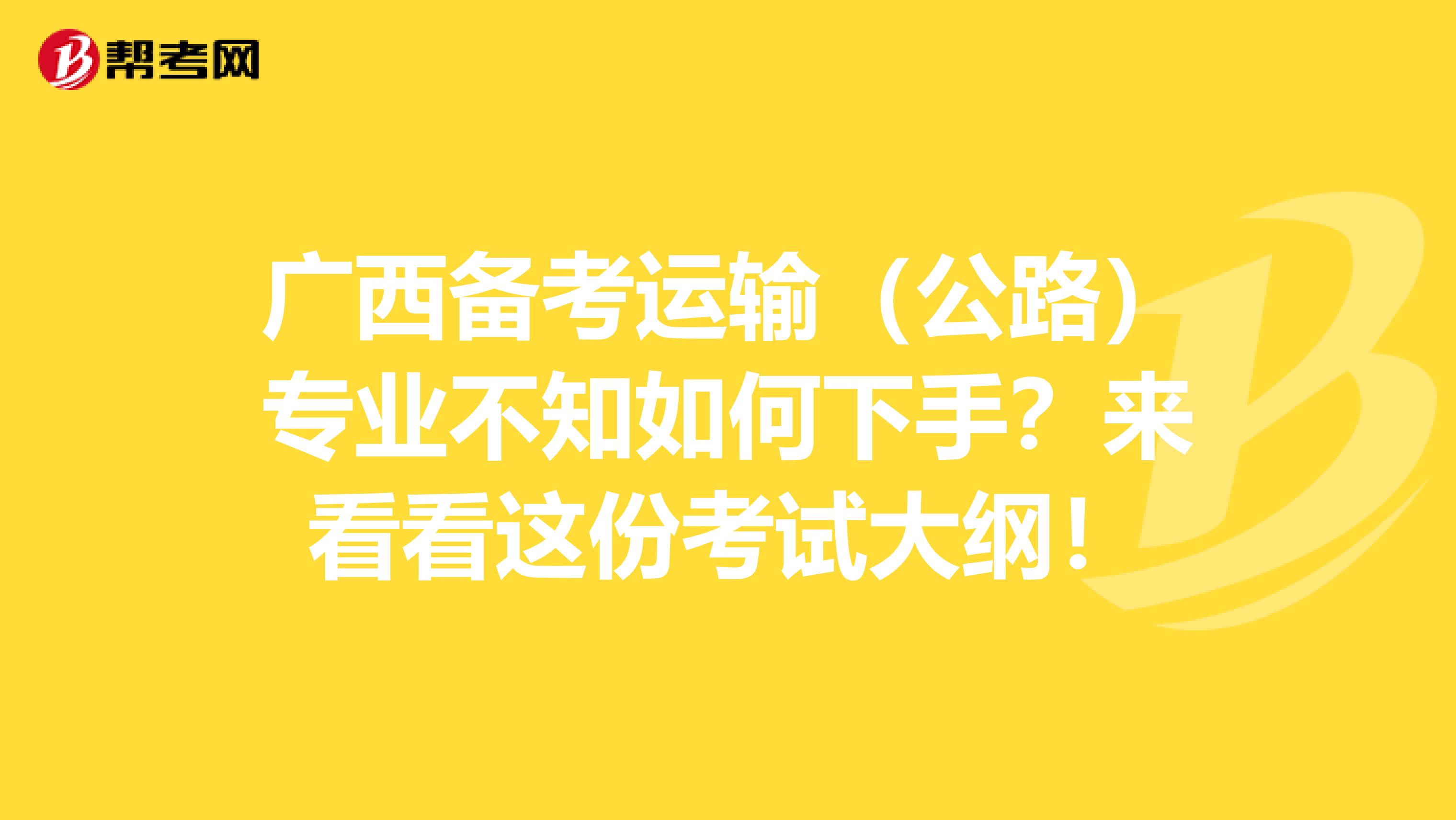 广西备考运输（公路）专业不知如何下手？来看看这份考试大纲！