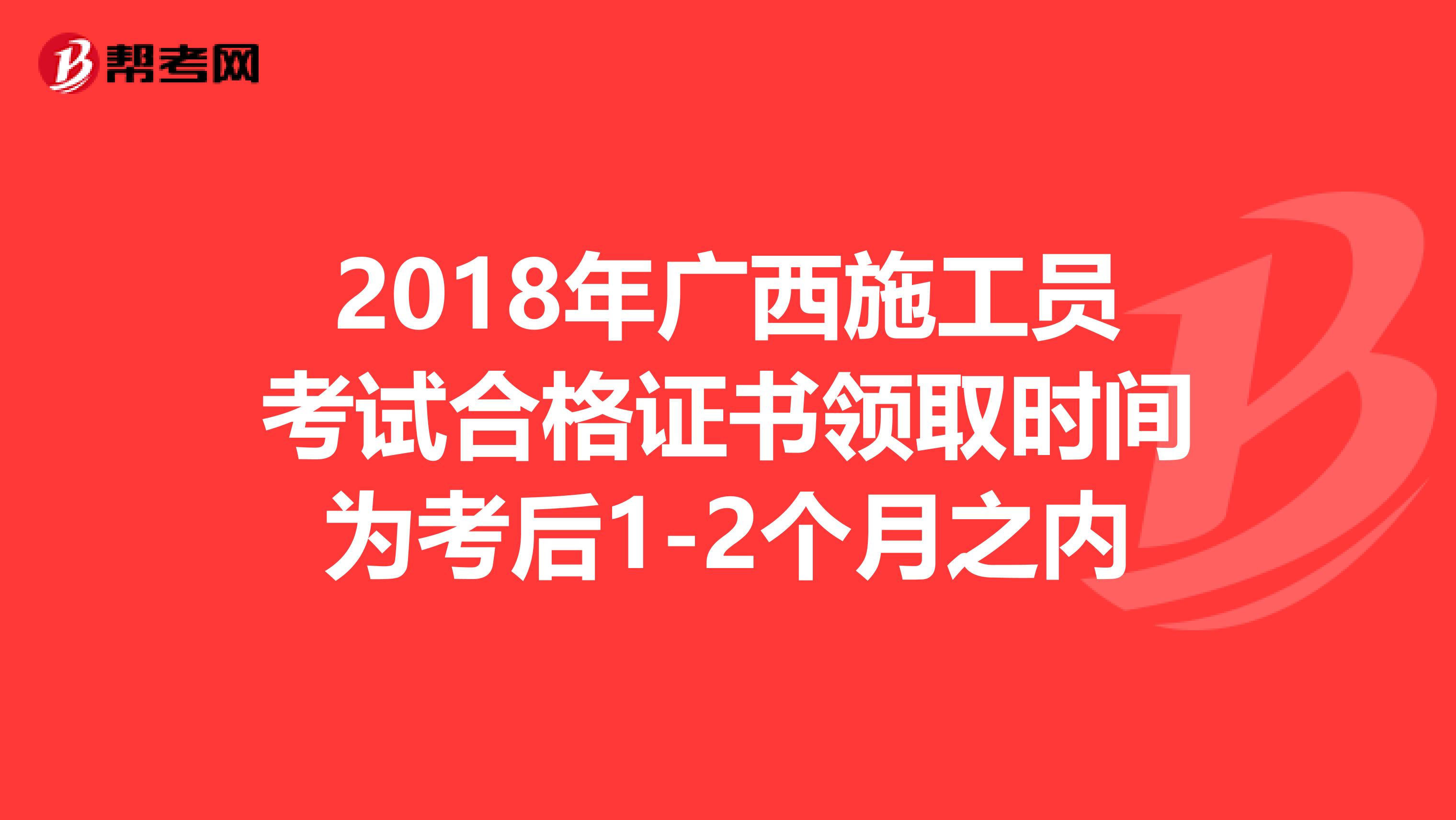 2018年广西施工员考试合格证书领取时间为考后1-2个月之内