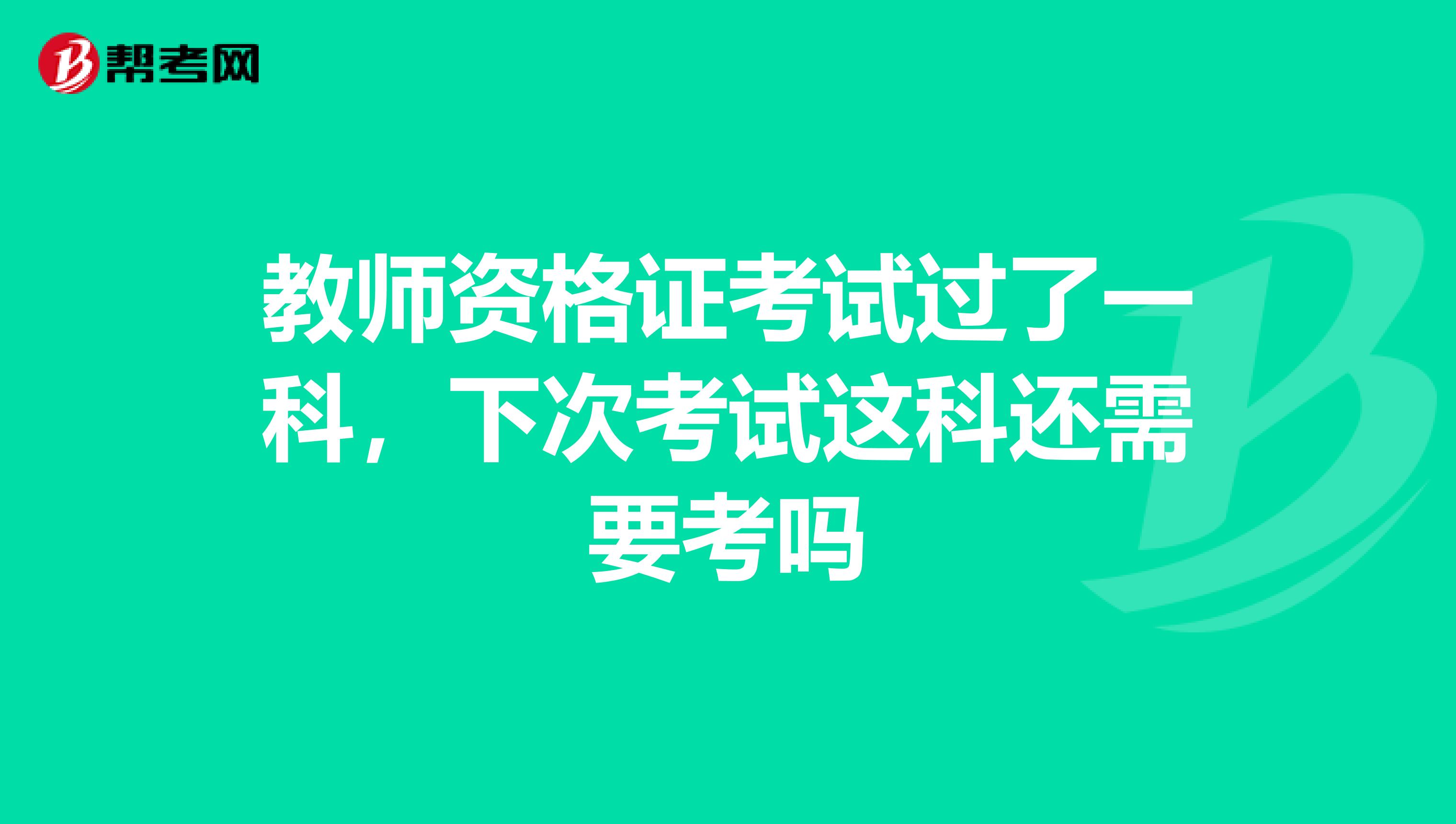 教师资格证考试过了一科，下次考试这科还需要考吗