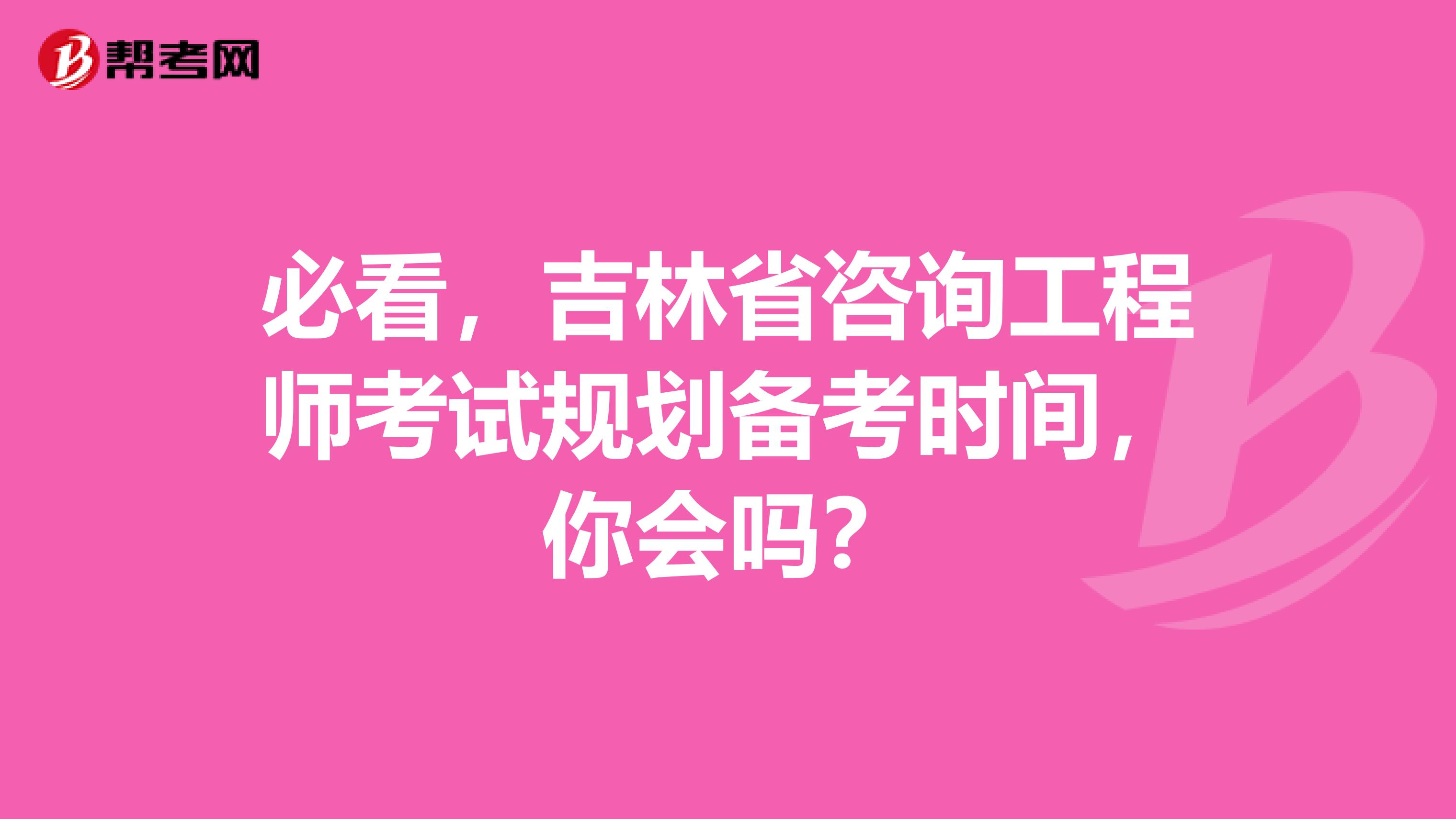 必看，吉林省咨询工程师考试规划备考时间，你会吗？