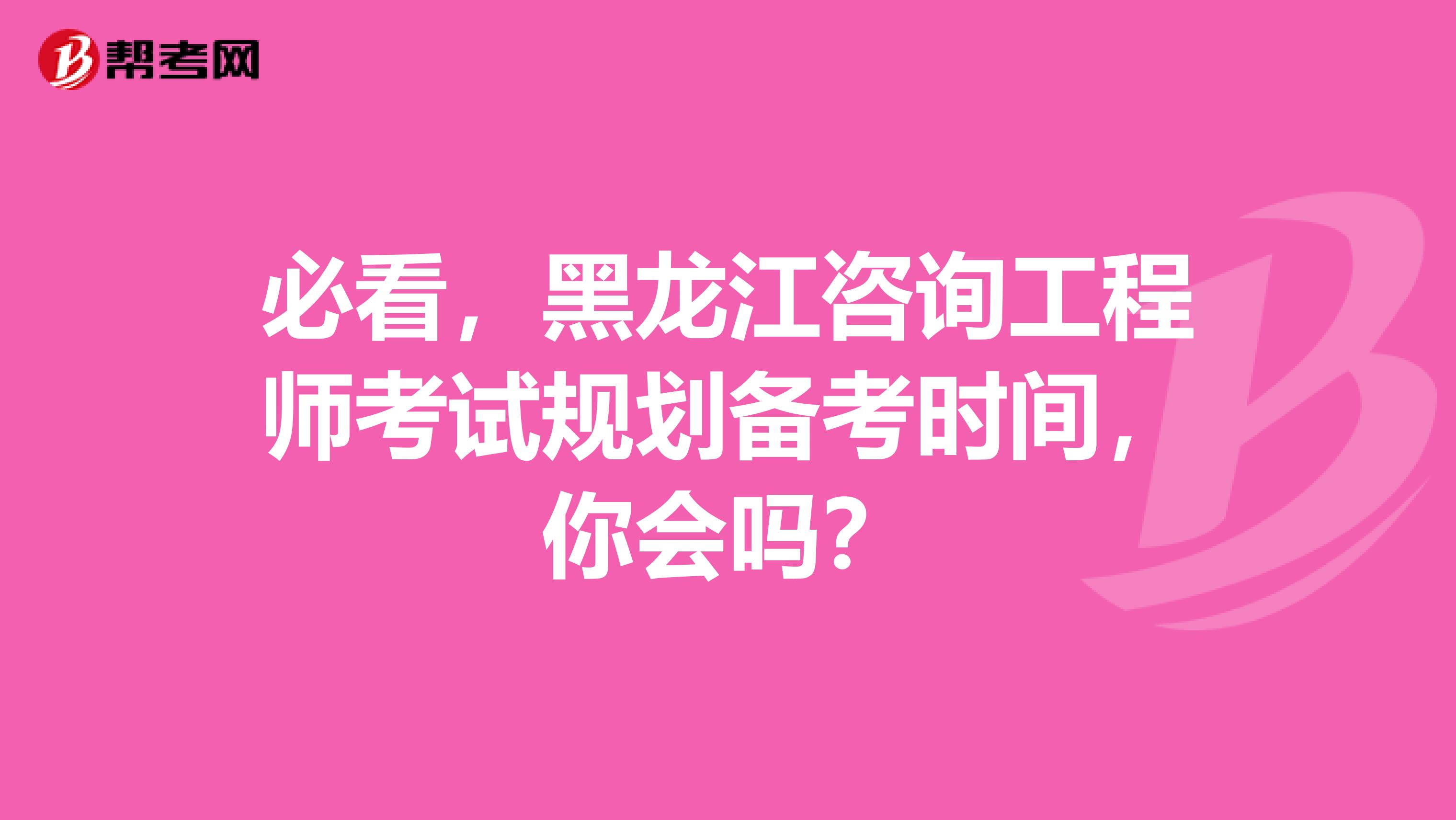 必看，黑龙江咨询工程师考试规划备考时间，你会吗？