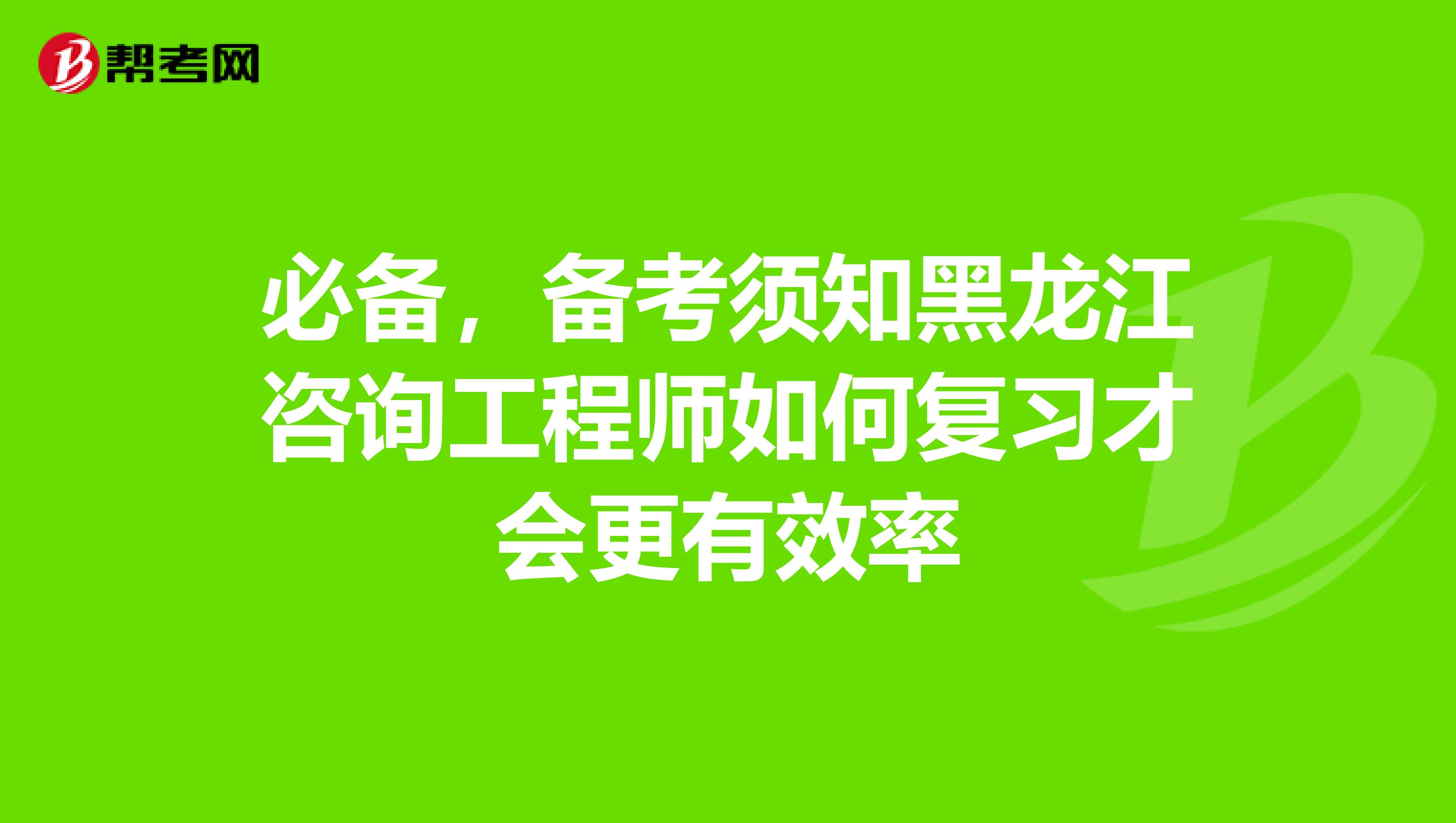 必备，备考须知黑龙江咨询工程师如何复习才会更有效率