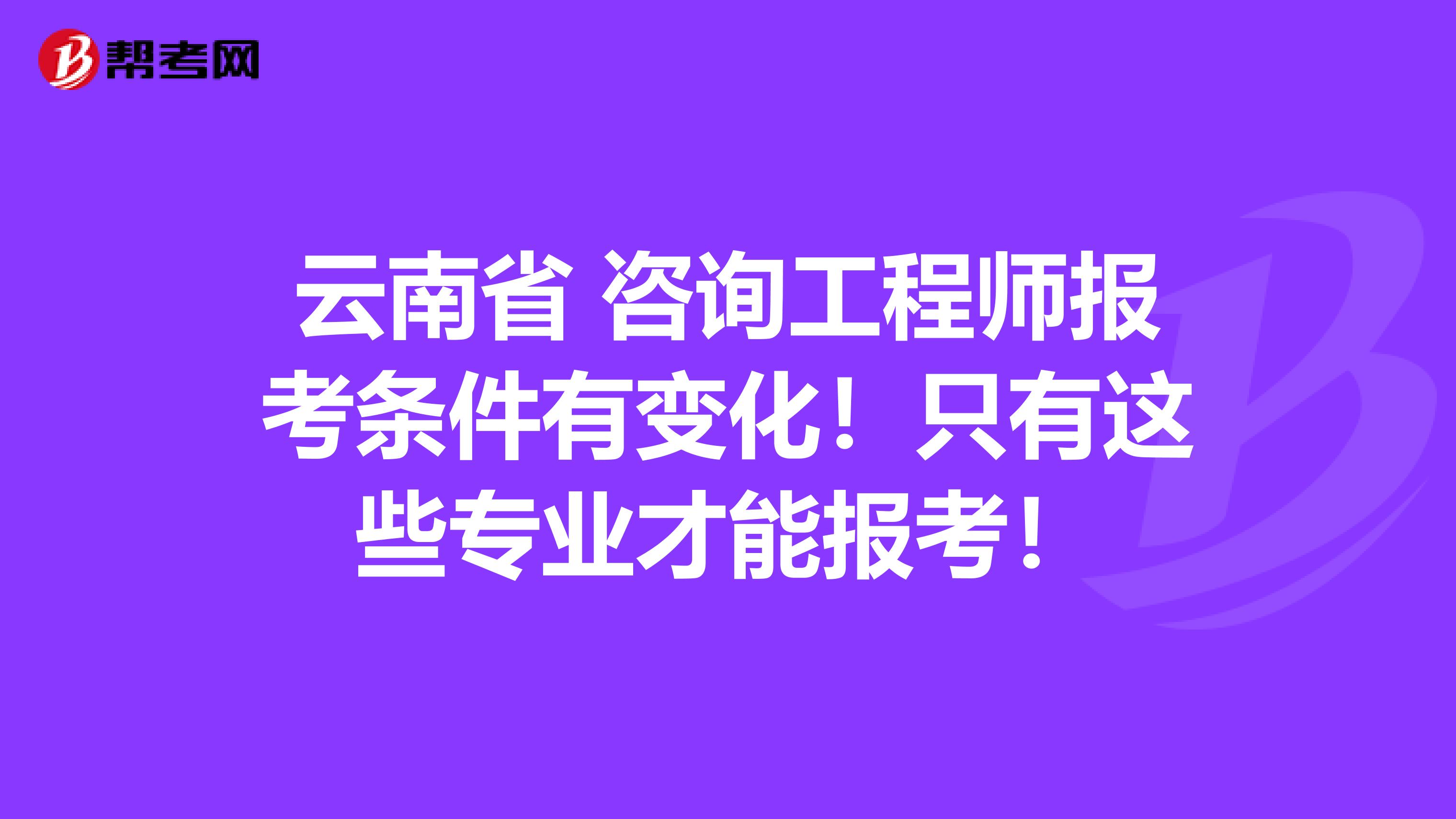 云南省 咨询工程师报考条件有变化！只有这些专业才能报考！