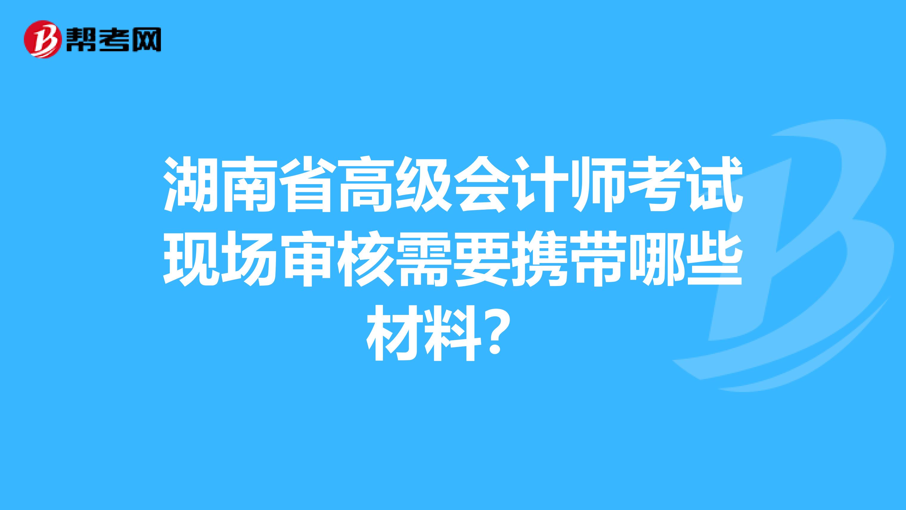 湖南省高級會計師考試現場審核需要攜帶哪些材料？