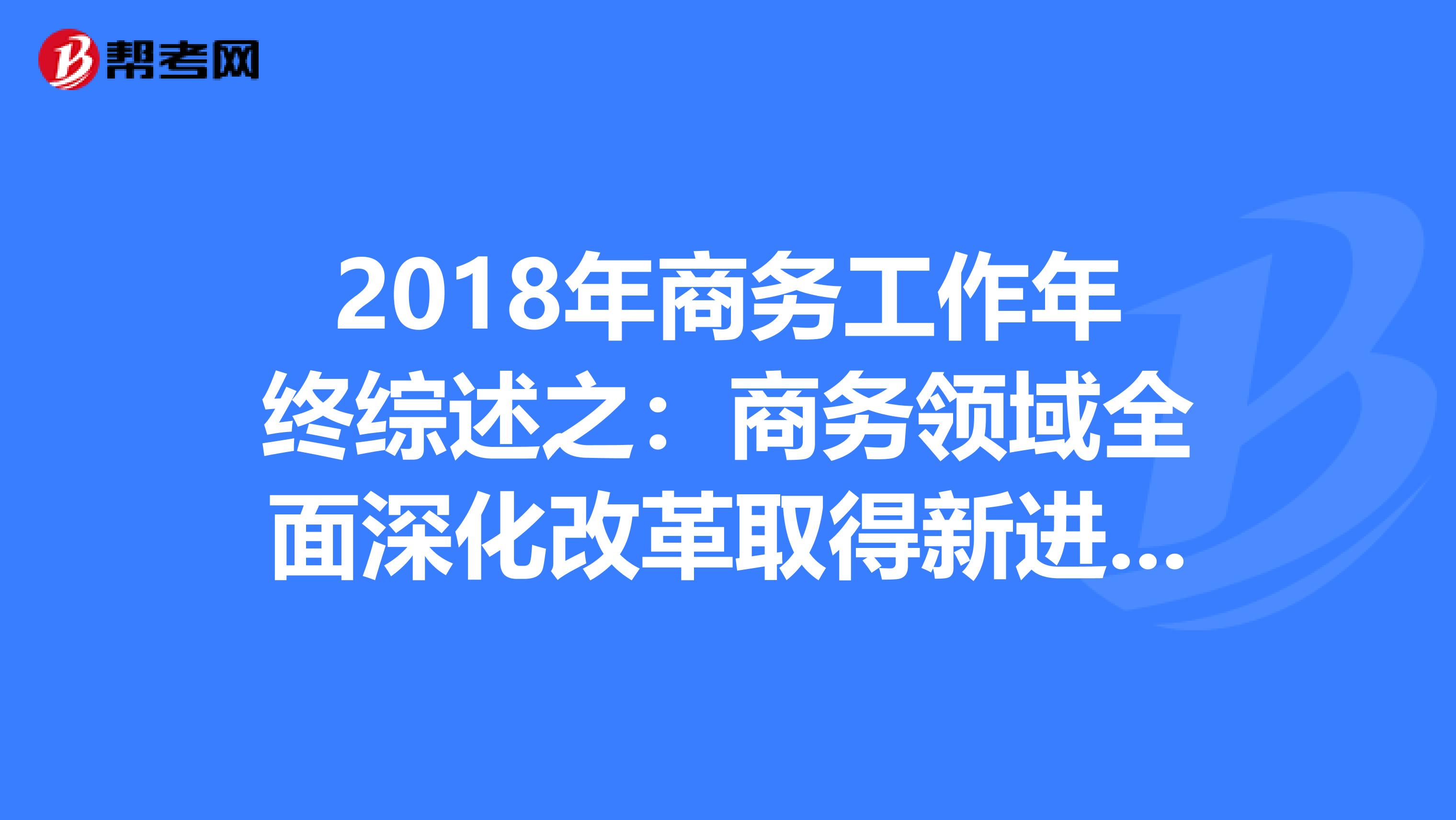 2018年商務(wù)工作年終綜述之:商務(wù)領(lǐng)域全面深化改革取得新進(jìn)展新成效