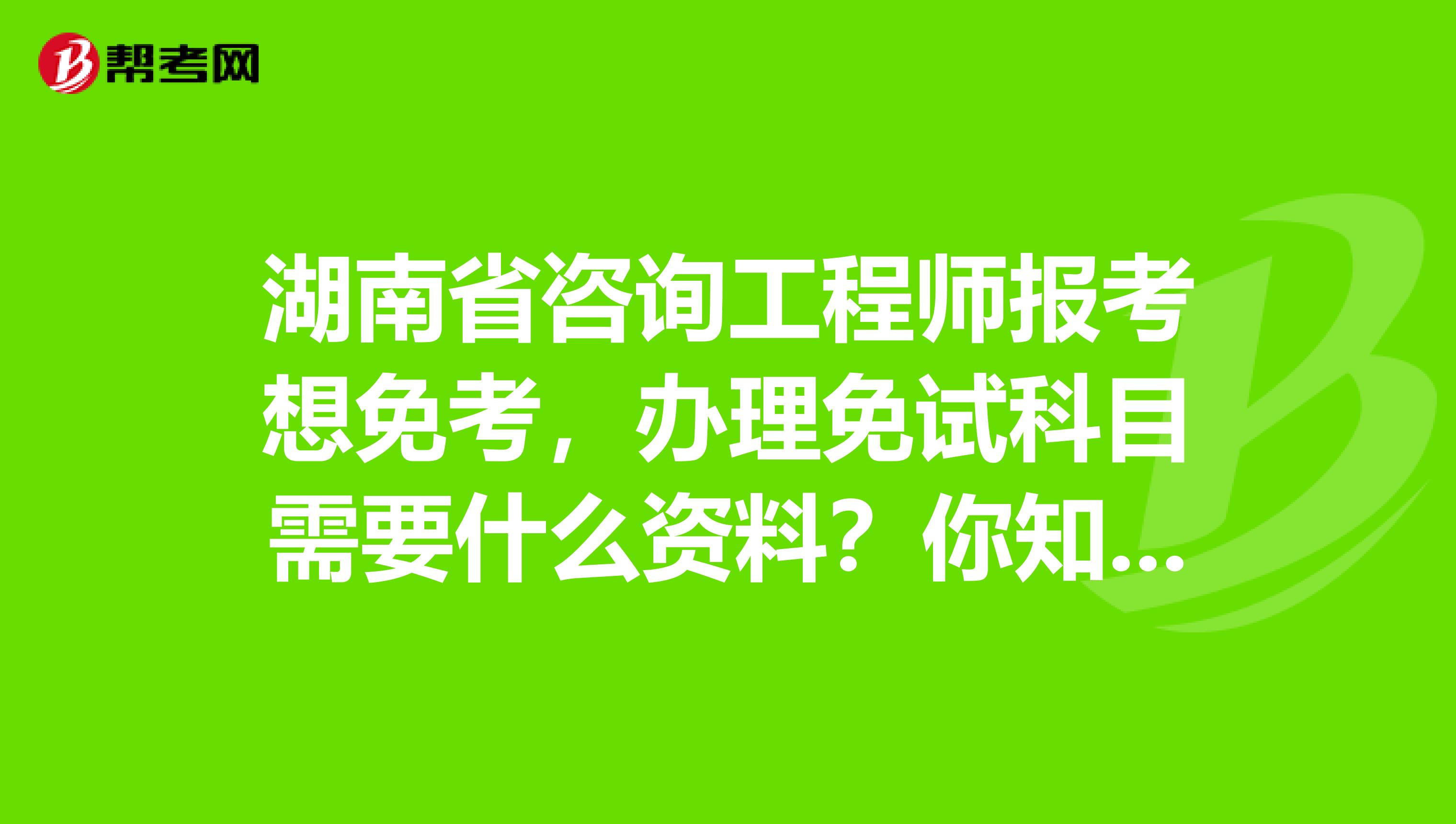 湖南省咨询工程师报考想免考，办理免试科目需要什么资料？你知道吗？
