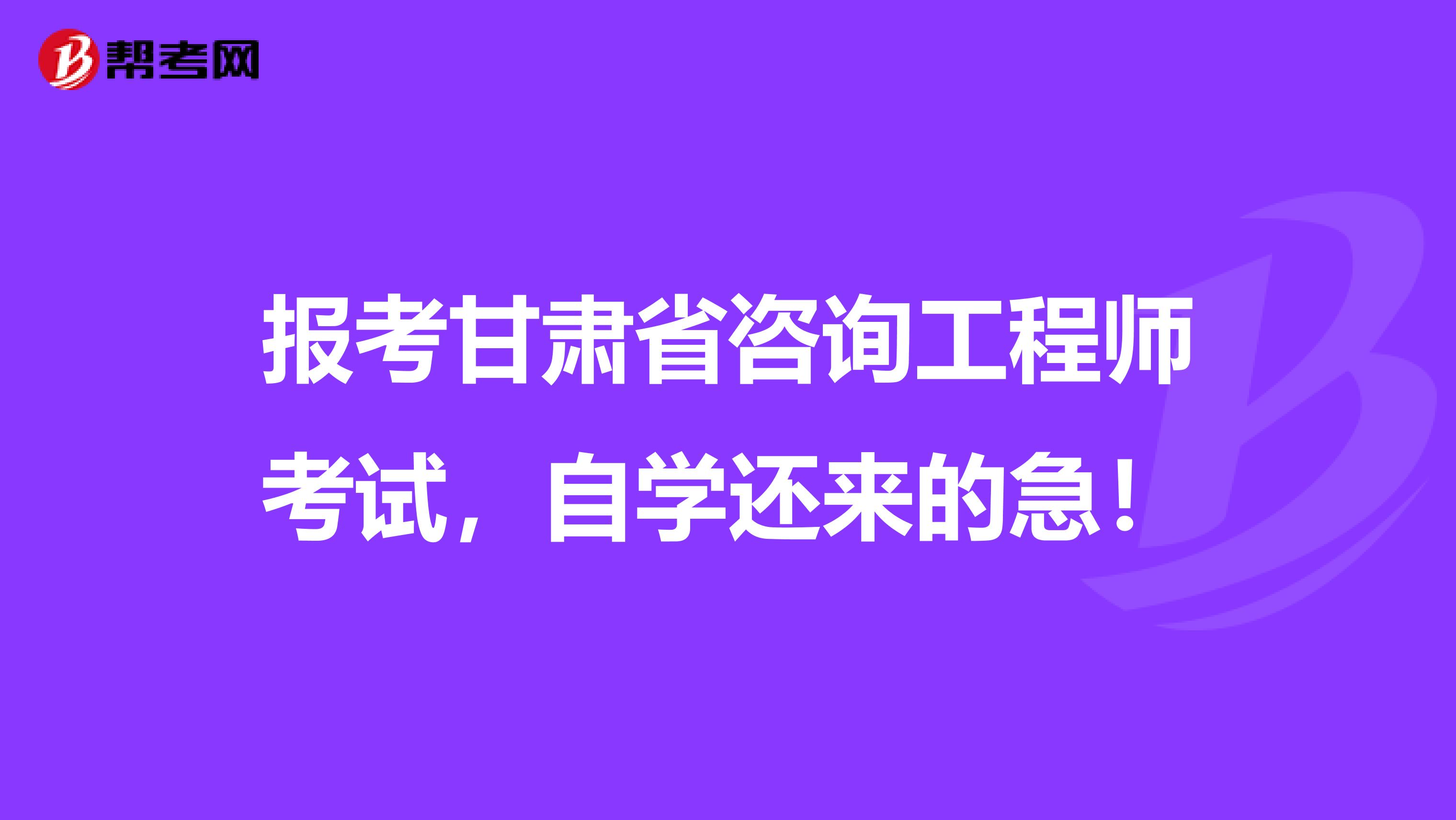 报考甘肃省咨询工程师考试，自学还来的急！