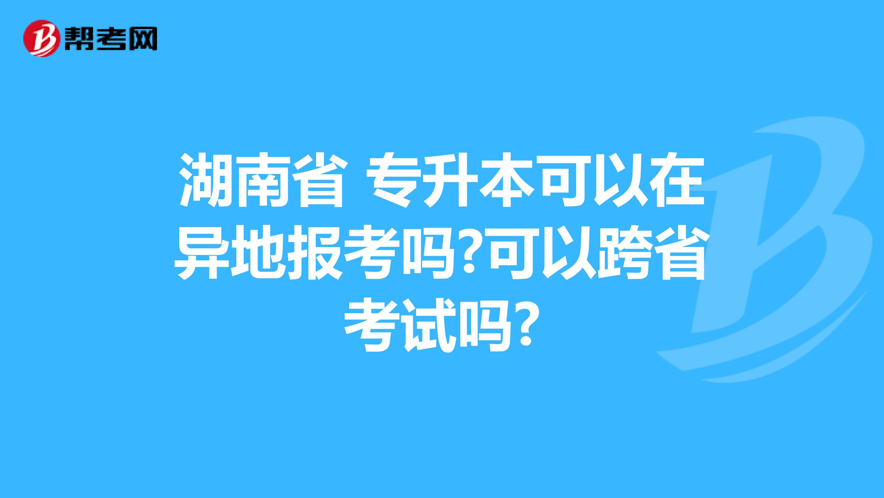 湖南省 专升本可以在异地报考吗?可以跨省考试吗?