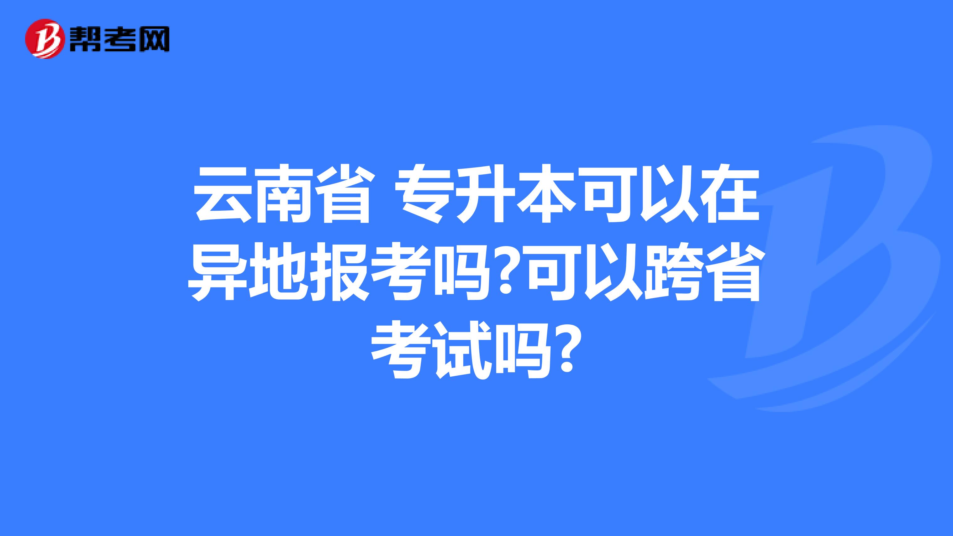 云南省 专升本可以在异地报考吗?可以跨省考试吗?