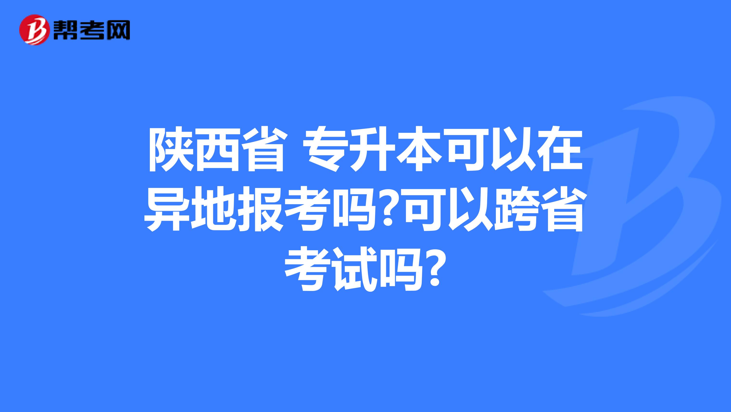 陕西省 专升本可以在异地报考吗?可以跨省考试吗?
