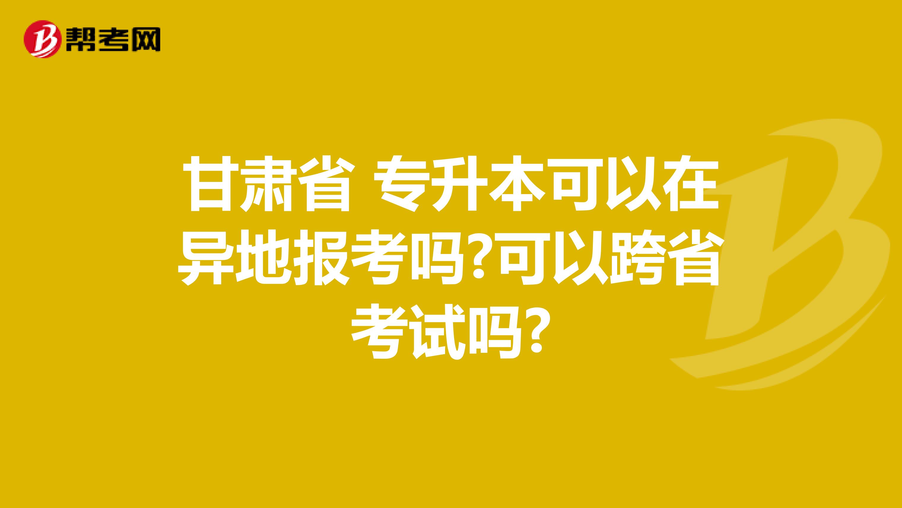 甘肃省 专升本可以在异地报考吗?可以跨省考试吗?