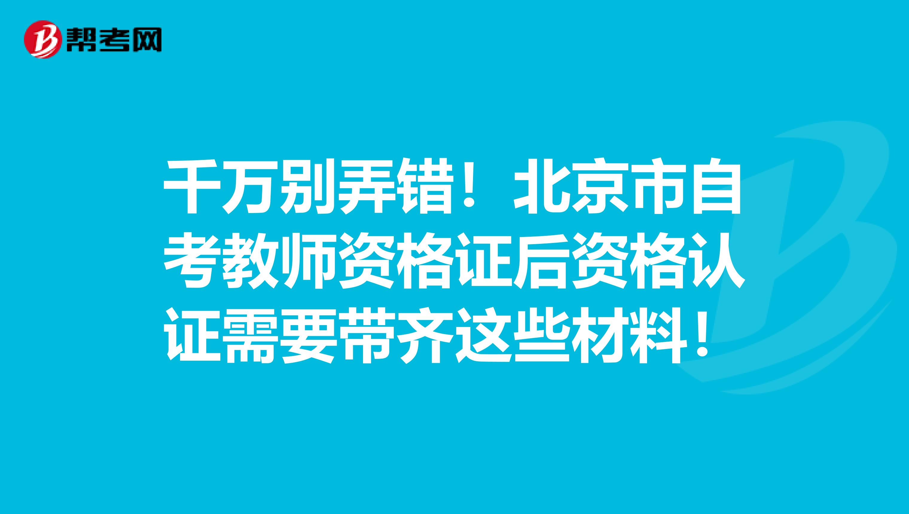 千万别弄错！北京市自考教师资格证后资格认证需要带齐这些材料！