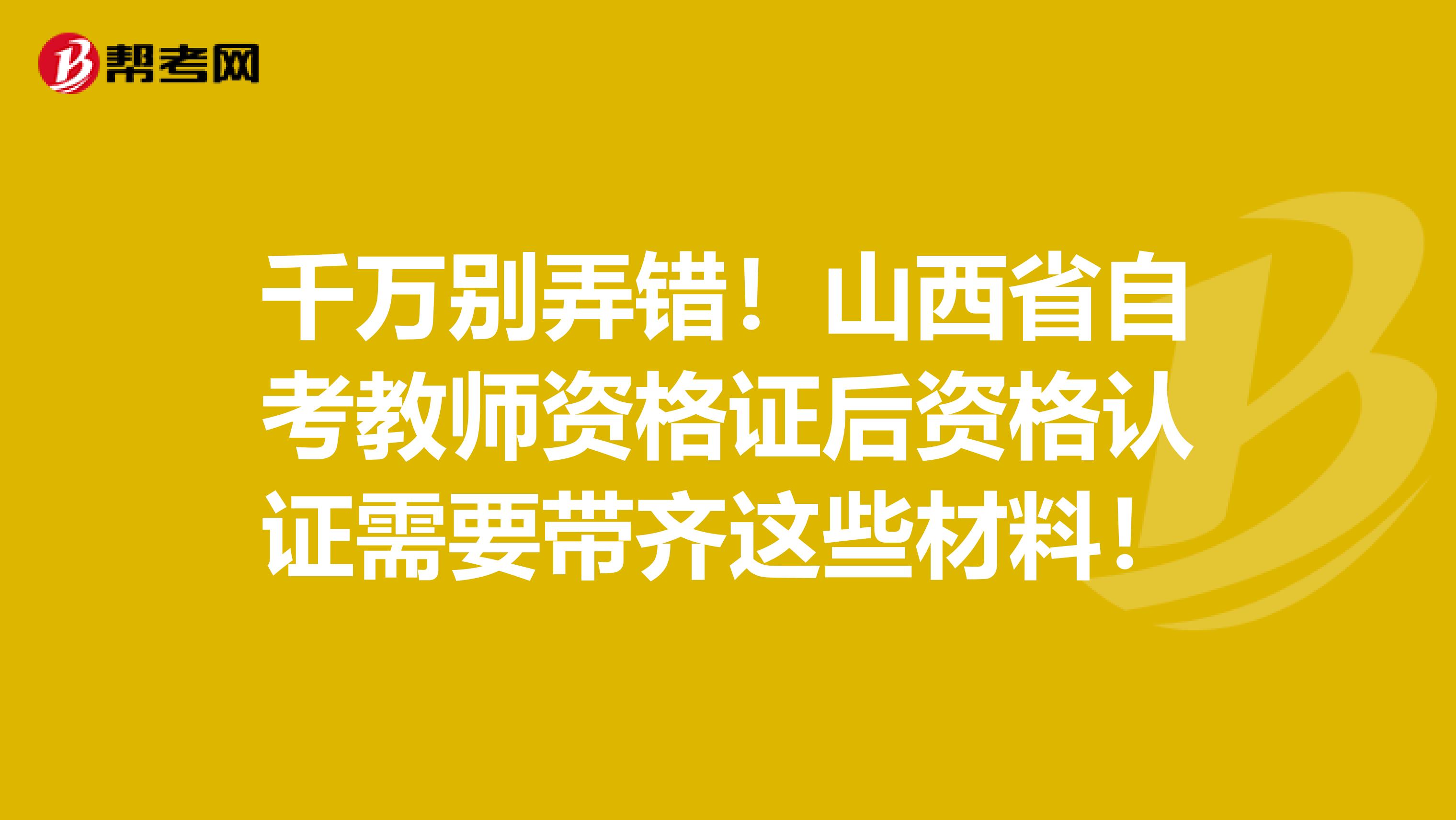 千万别弄错！山西省自考教师资格证后资格认证需要带齐这些材料！