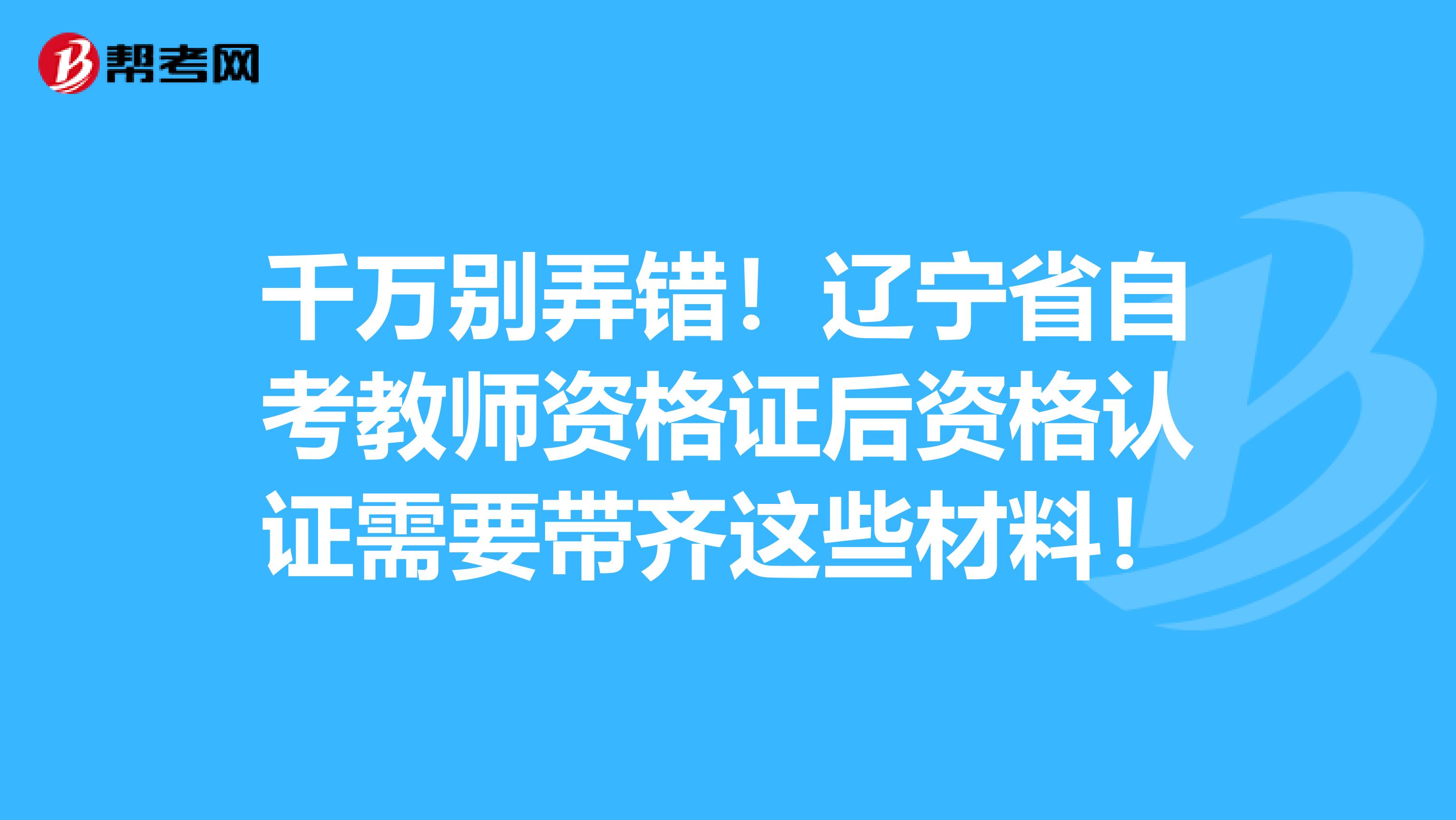 千万别弄错！辽宁省自考教师资格证后资格认证需要带齐这些材料！