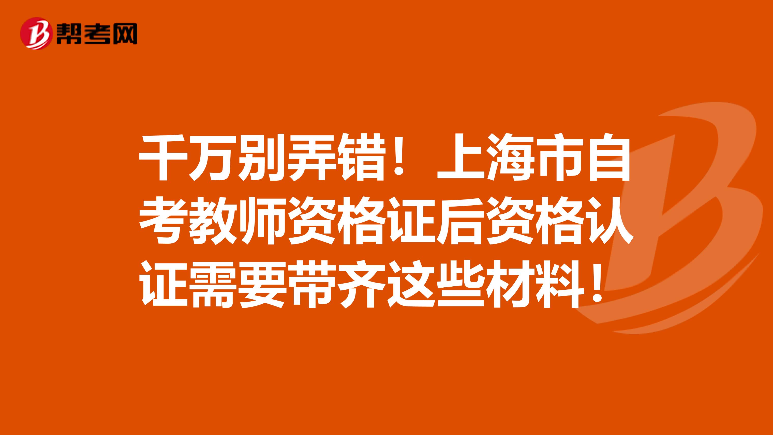 千万别弄错！上海市自考教师资格证后资格认证需要带齐这些材料！