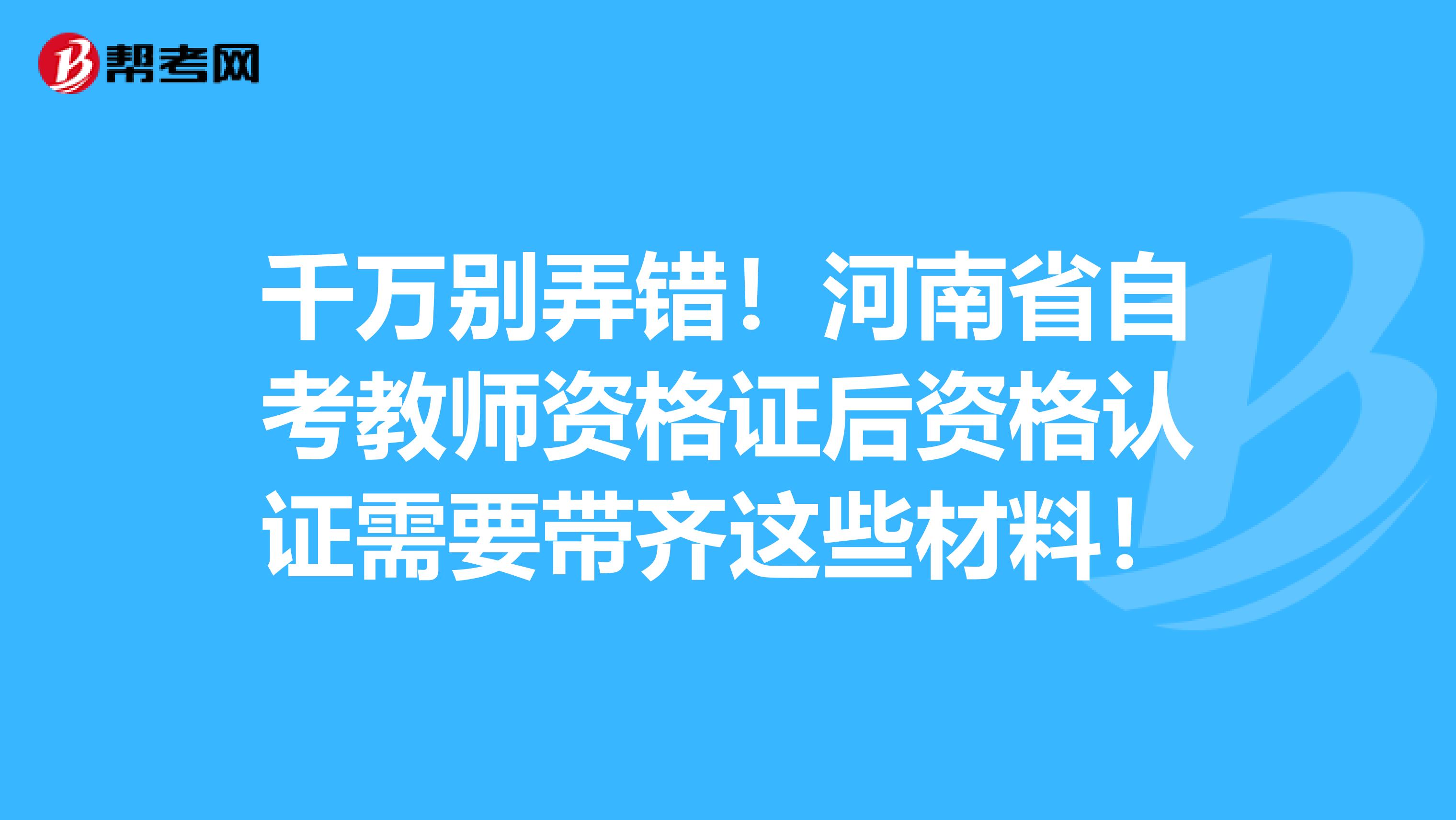 千万别弄错！河南省自考教师资格证后资格认证需要带齐这些材料！