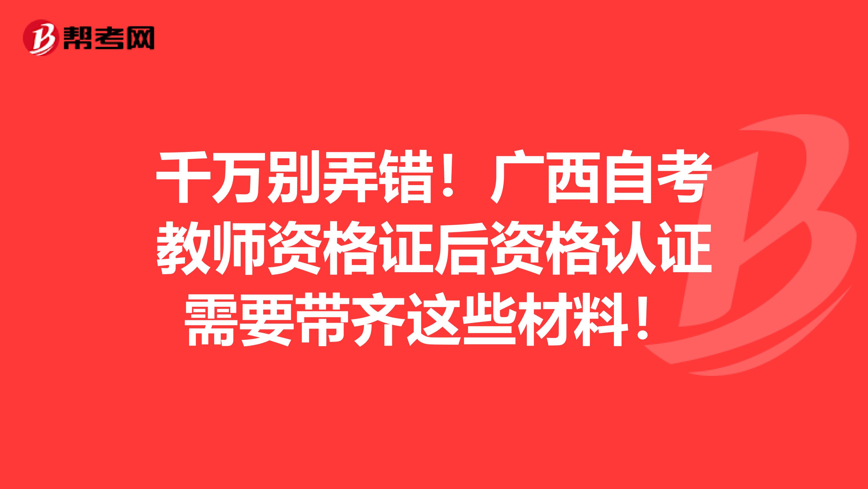 千万别弄错！广西自考教师资格证后资格认证需要带齐这些材料！