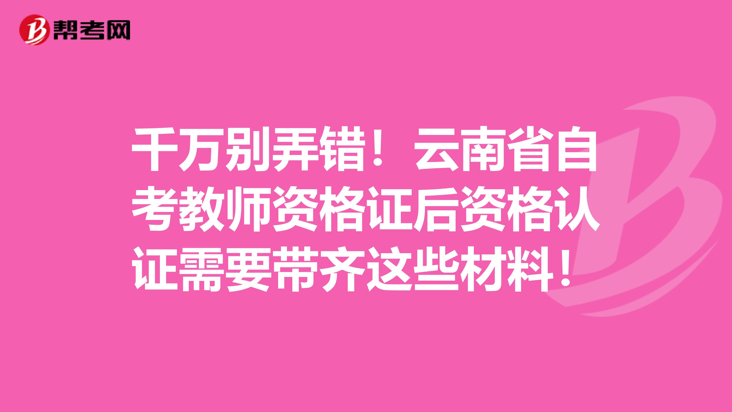 千万别弄错！云南省自考教师资格证后资格认证需要带齐这些材料！