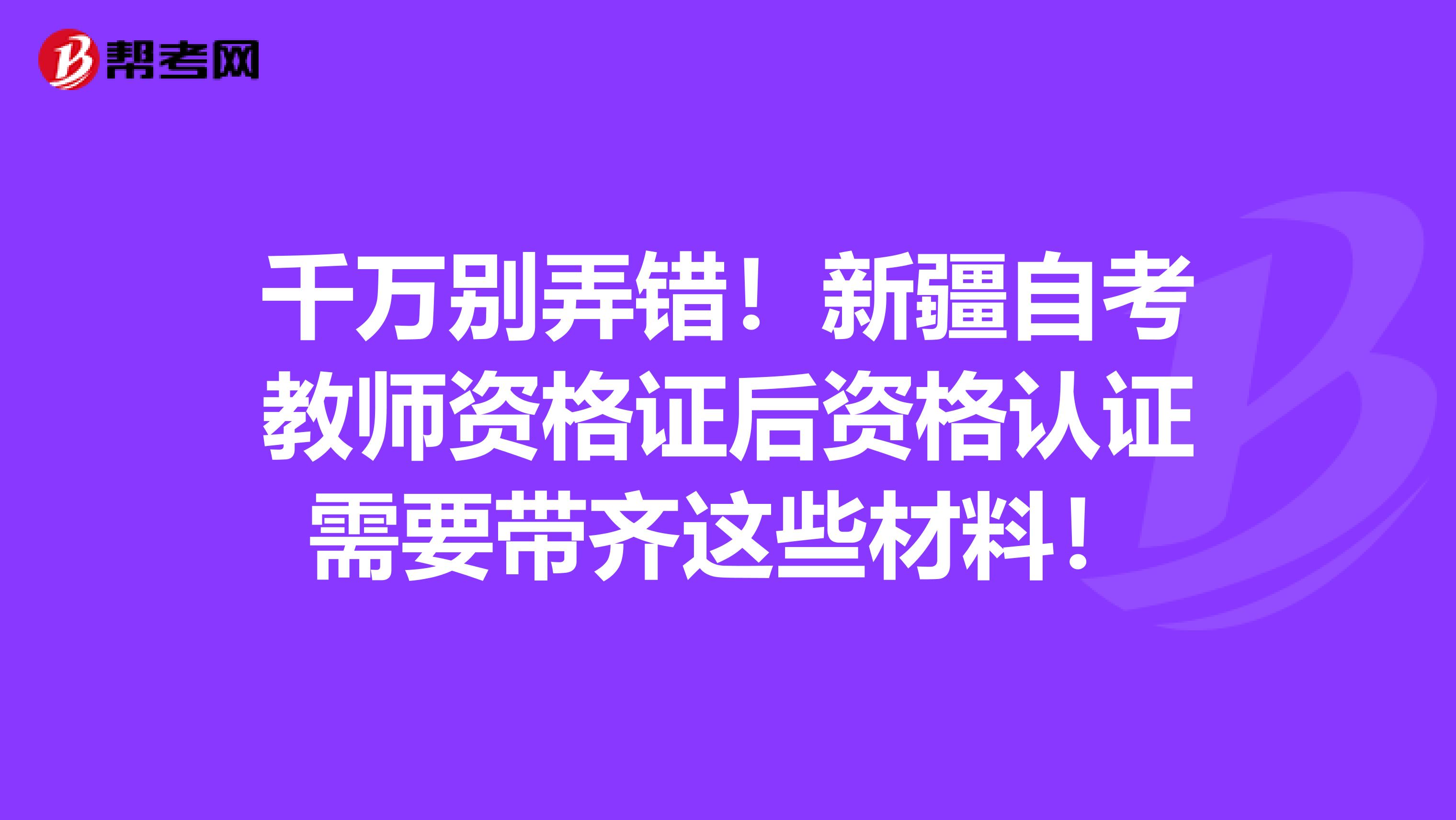 千万别弄错！新疆自考教师资格证后资格认证需要带齐这些材料！