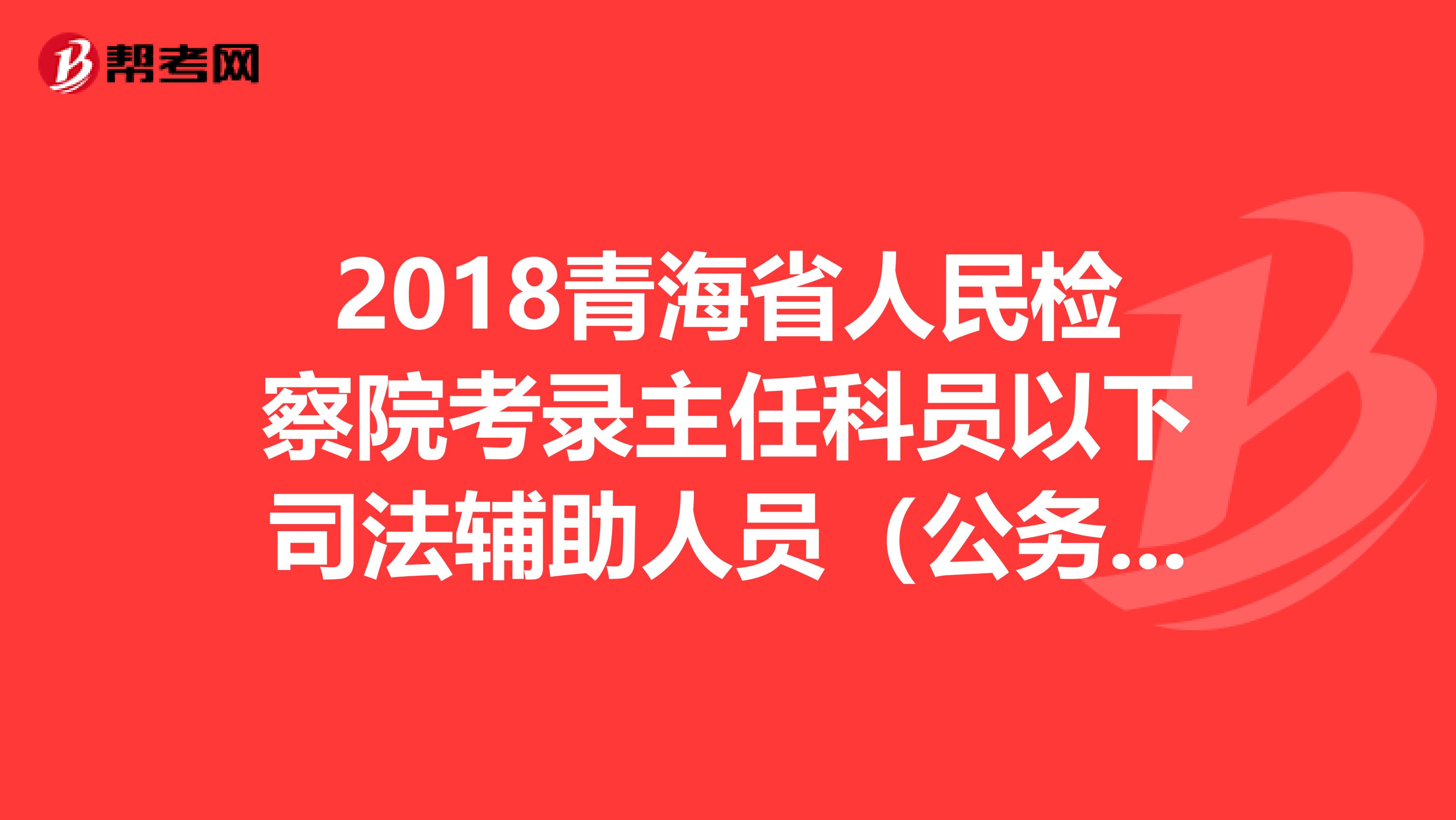 2018青海省人民检察院考录主任科员以下司法辅助人员（公务员）政审考察结果公示