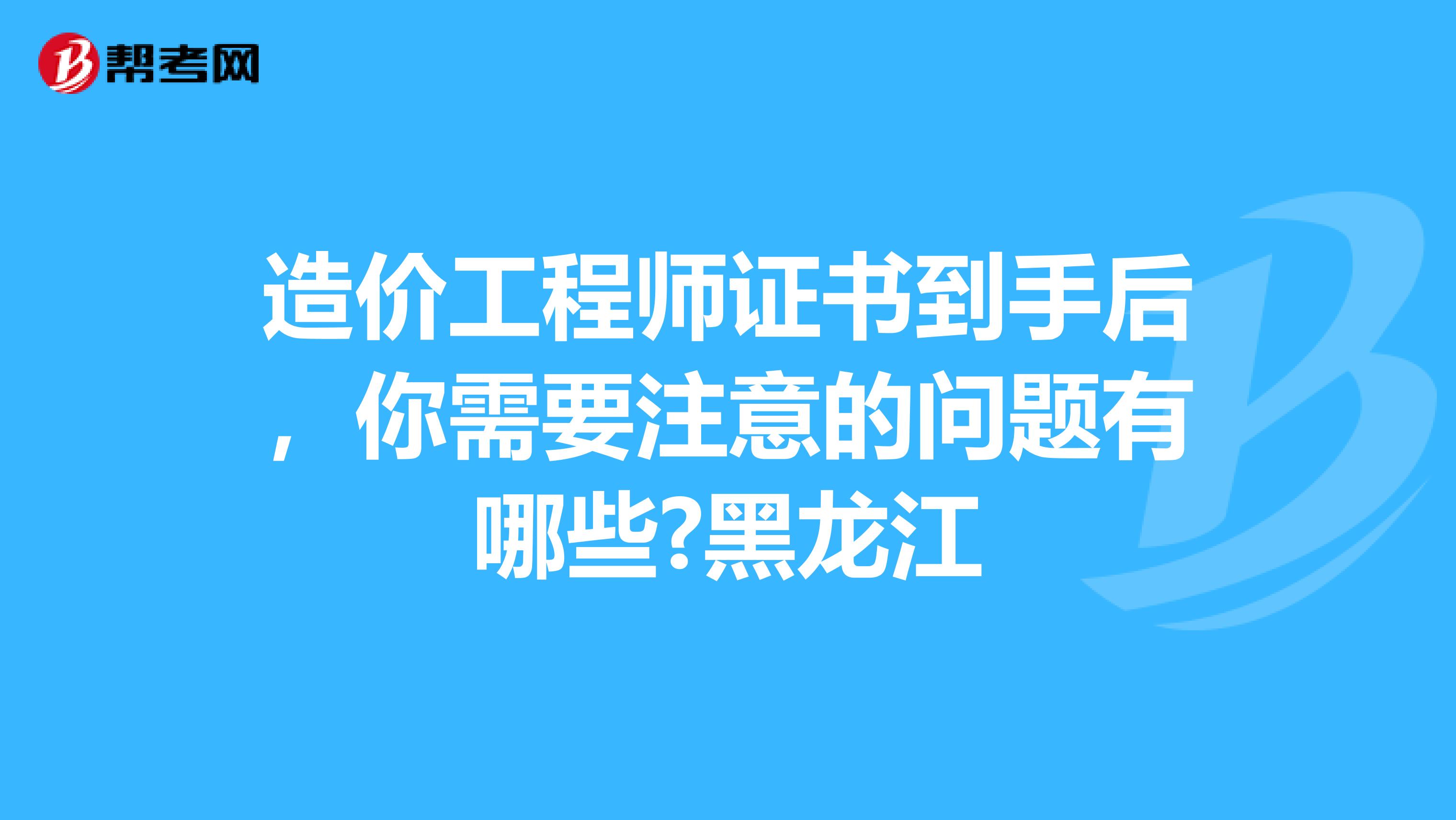造价工程师证书到手后，你需要注意的问题有哪些?黑龙江