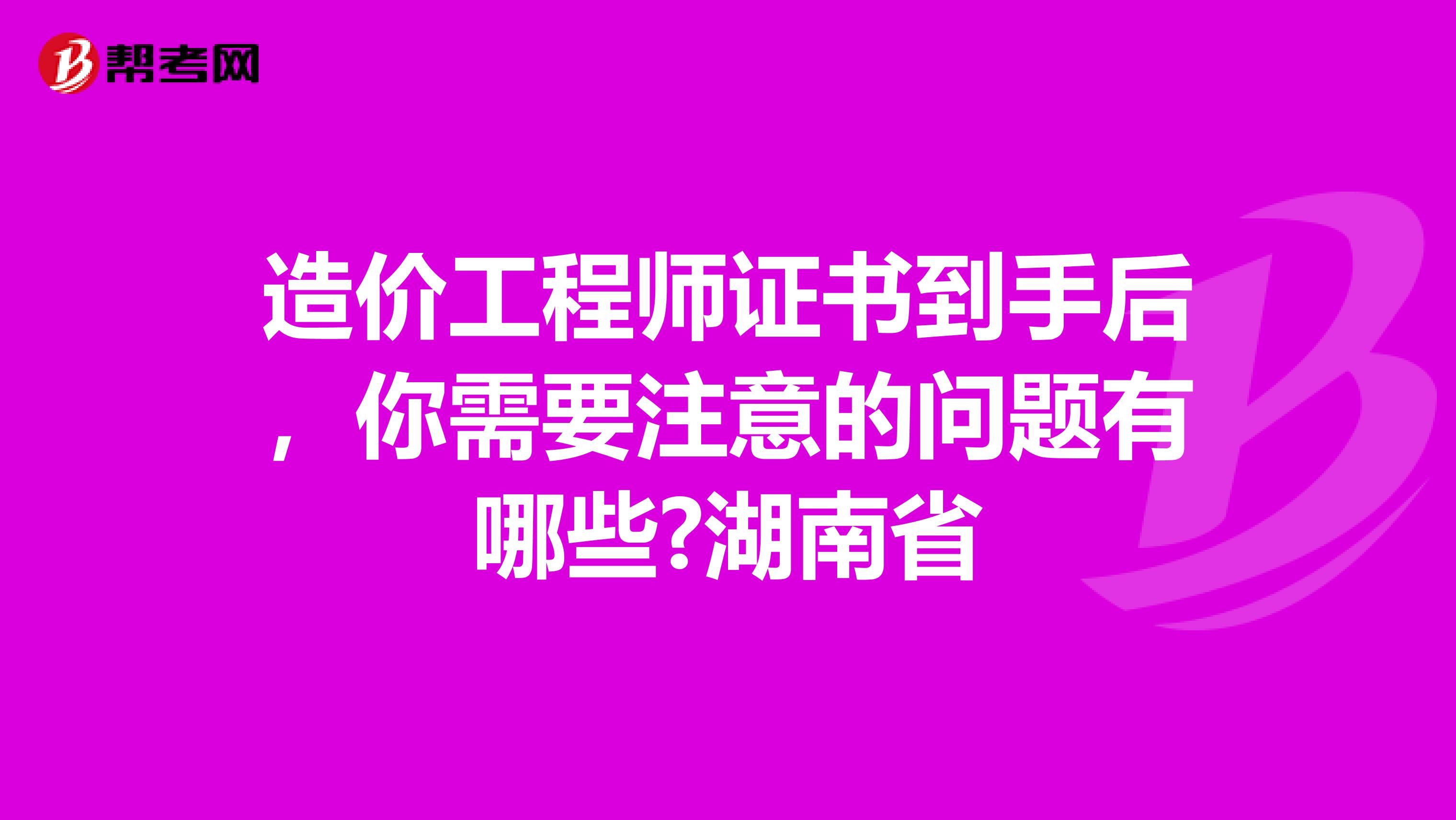 造价工程师证书到手后，你需要注意的问题有哪些?湖南省
