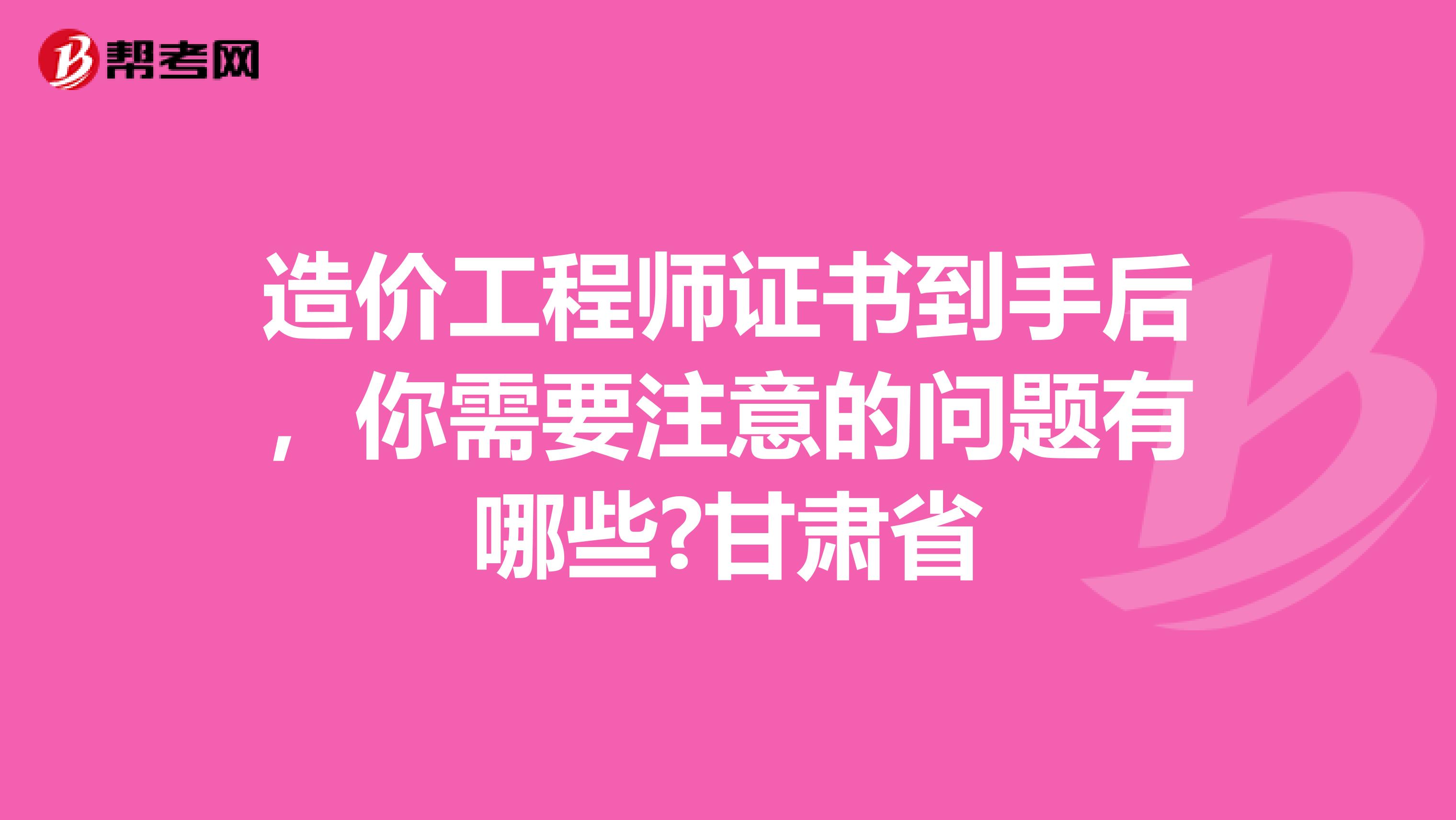 造价工程师证书到手后，你需要注意的问题有哪些?甘肃省