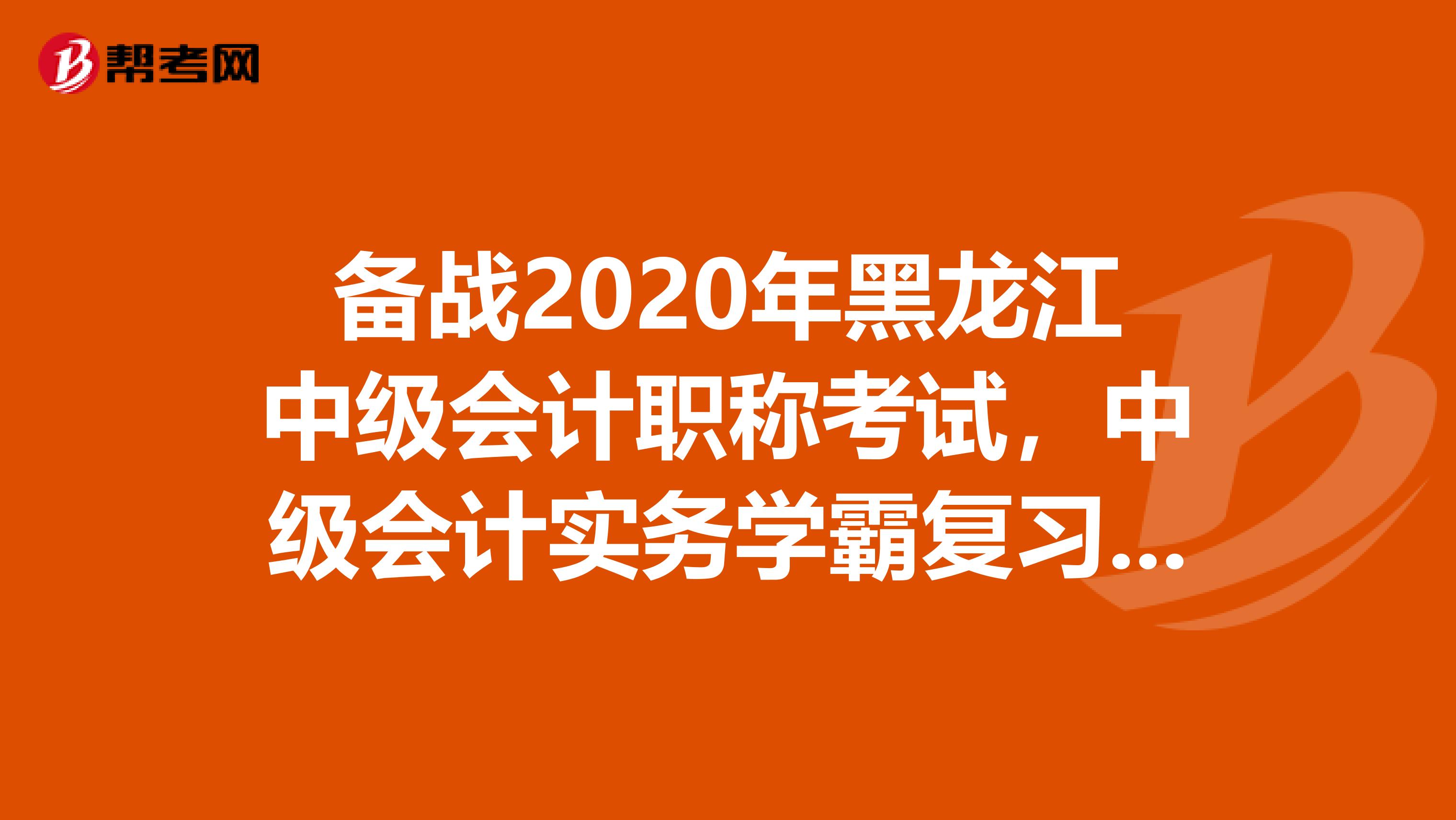 备战2020年黑龙江中级会计职称考试，中级会计实务学霸复习计划！