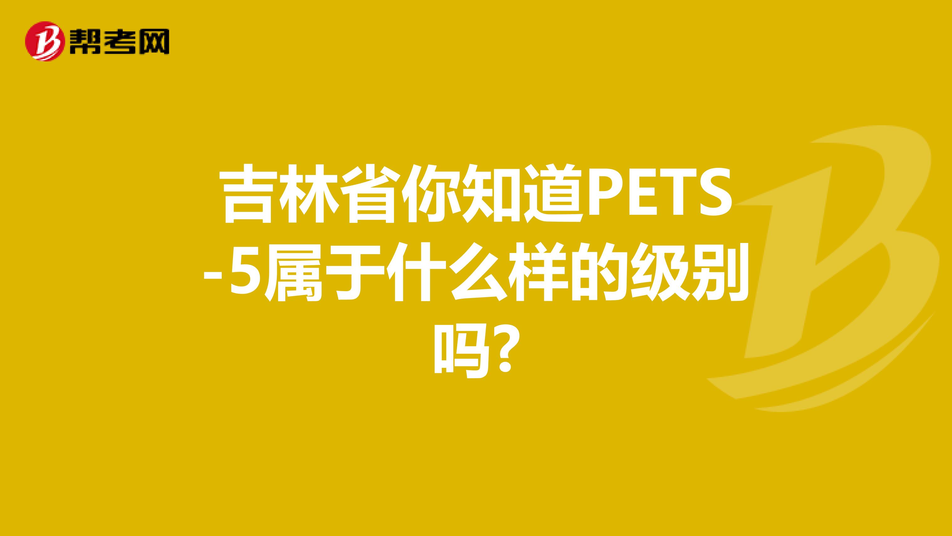 吉林省你知道PETS-5属于什么样的级别吗?