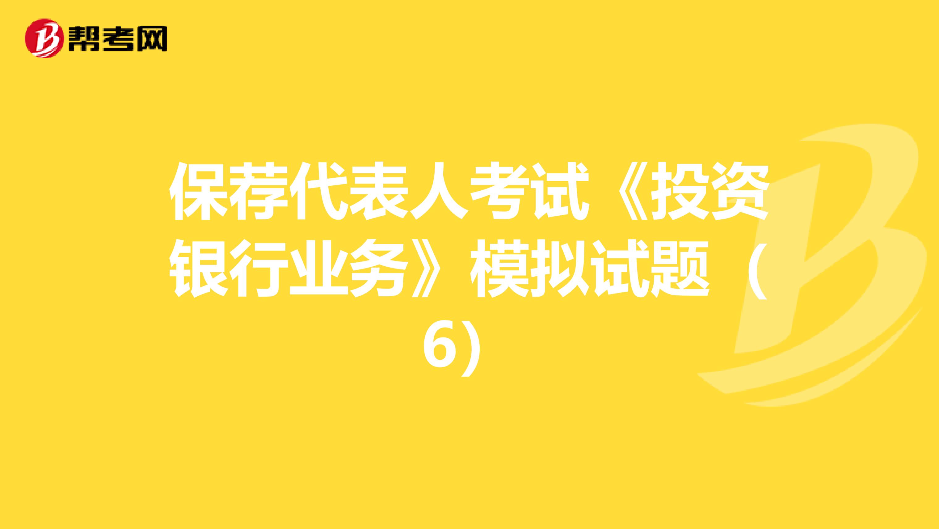 保荐代表人考试《投资银行业务》模拟试题（6）