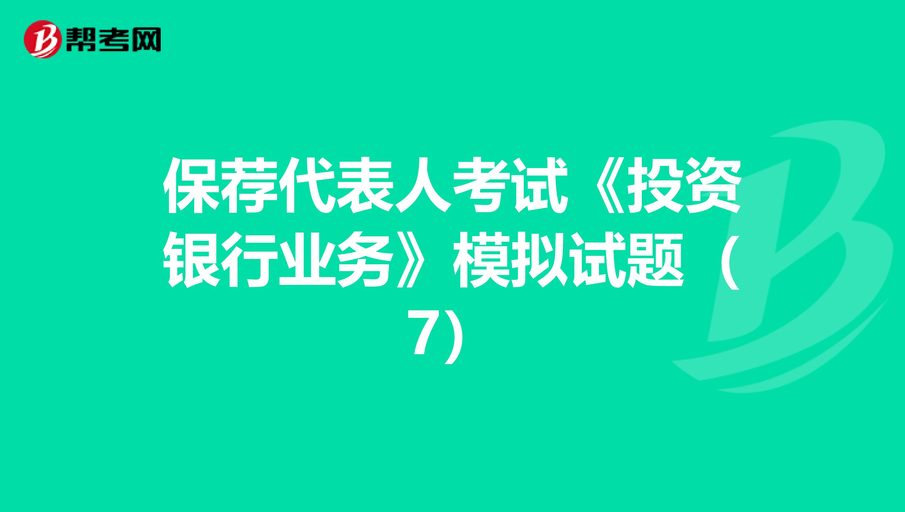 保荐代表人考试《投资银行业务》模拟试题（7）