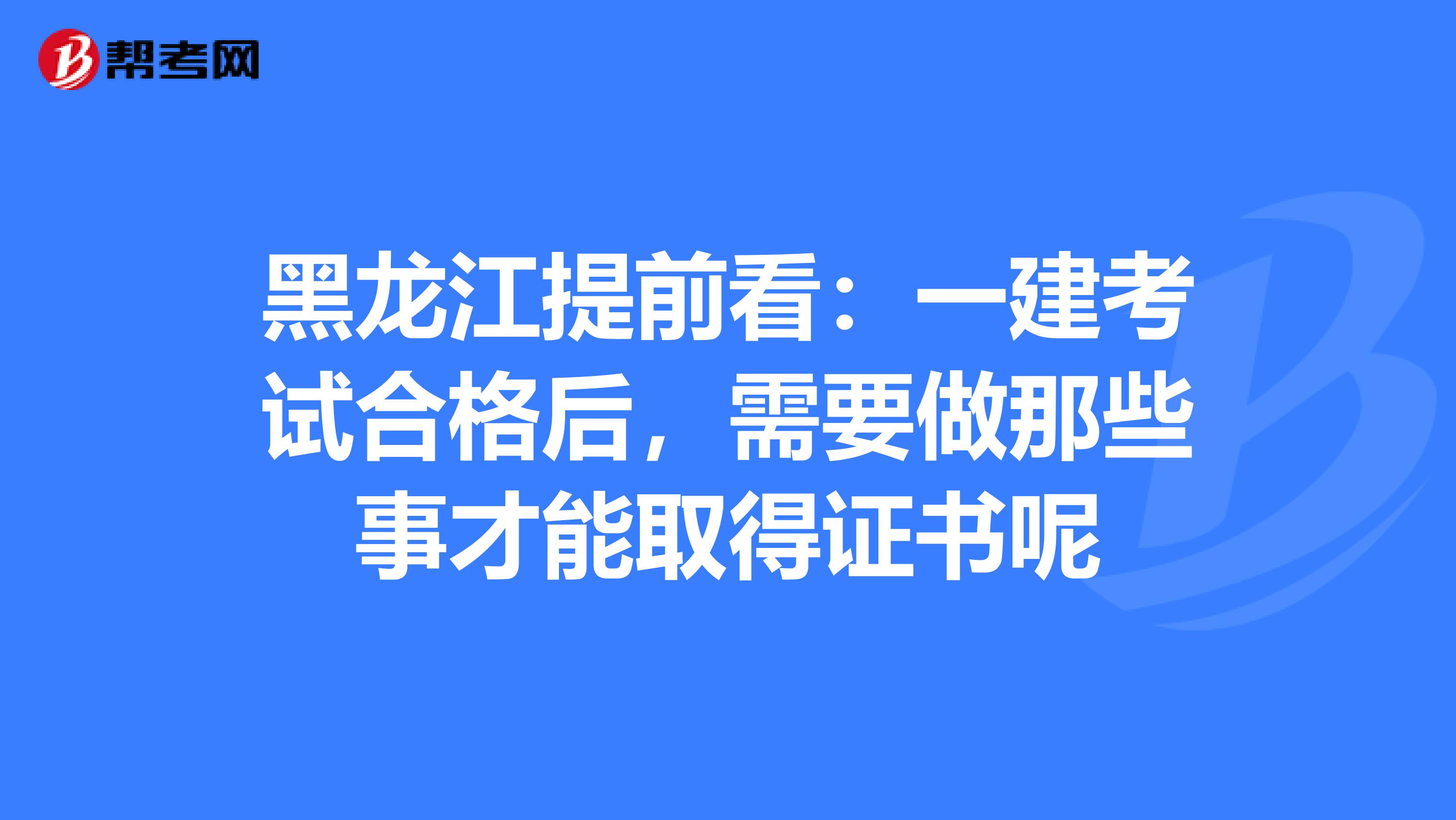 黑龙江提前看：一建考试合格后，需要做那些事才能取得证书呢