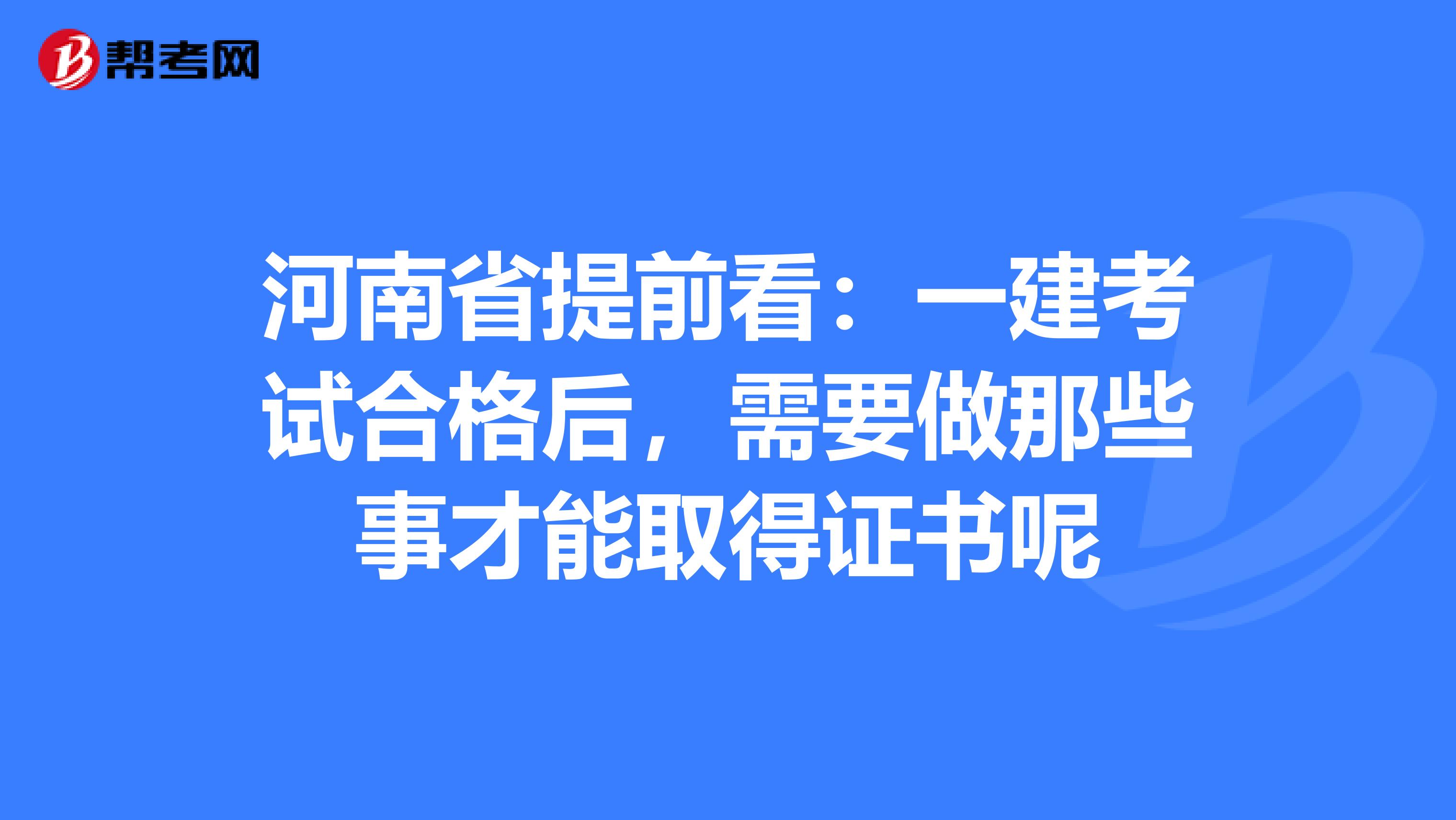 河南省提前看：一建考试合格后，需要做那些事才能取得证书呢