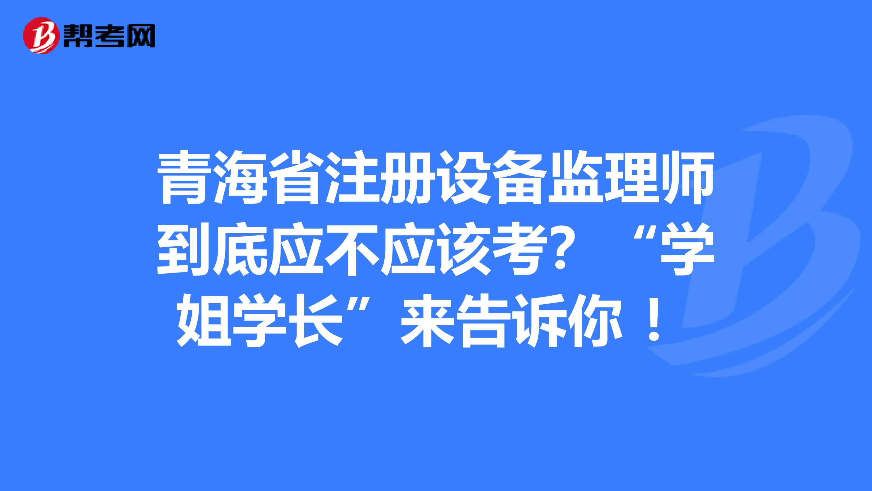 青海省注冊(cè)設(shè)備監(jiān)理師到底應(yīng)不應(yīng)該考？“學(xué)姐學(xué)長”來告訴你 ！