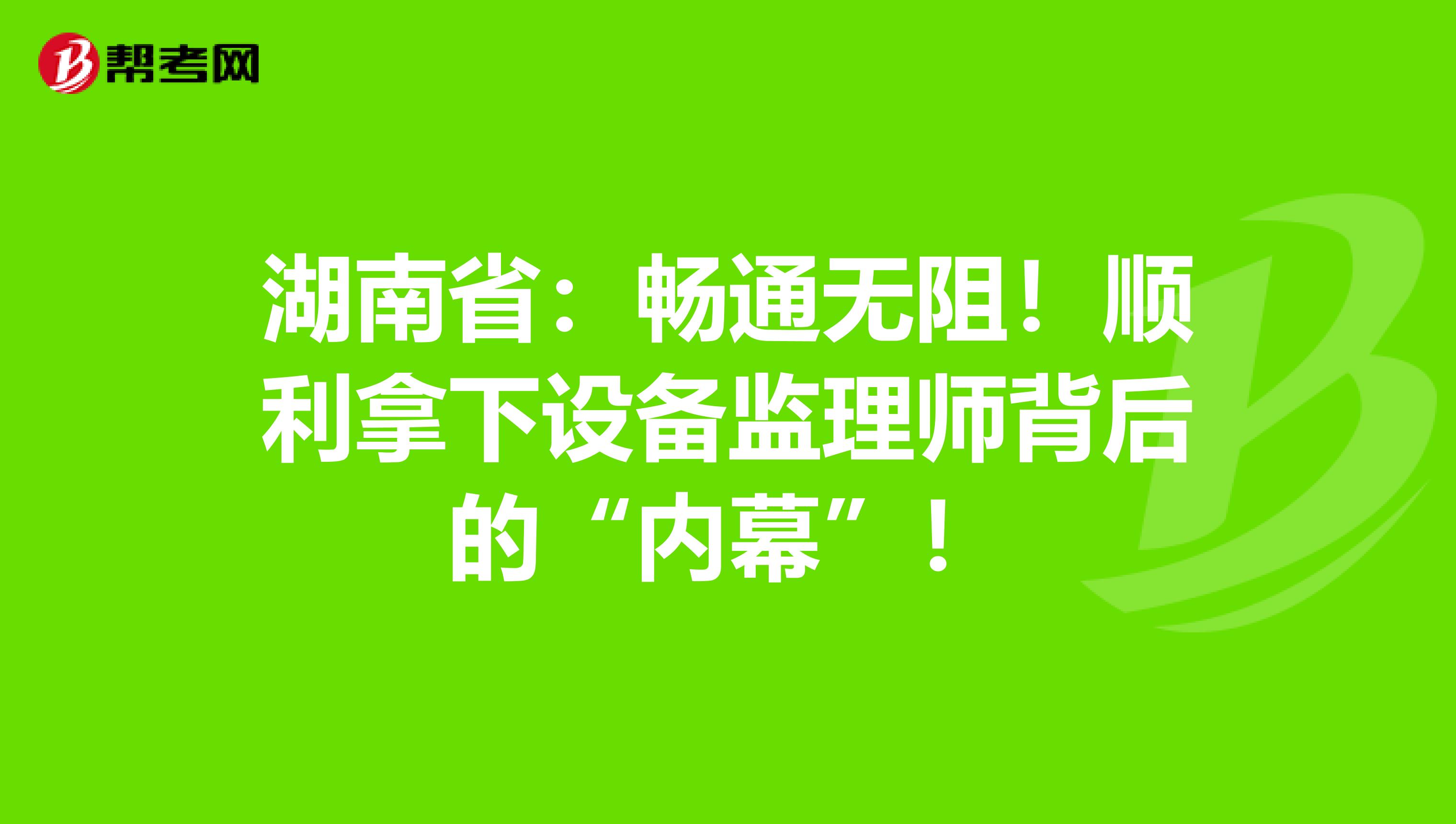 湖南省：畅通无阻！顺利拿下设备监理师背后的“内幕”！