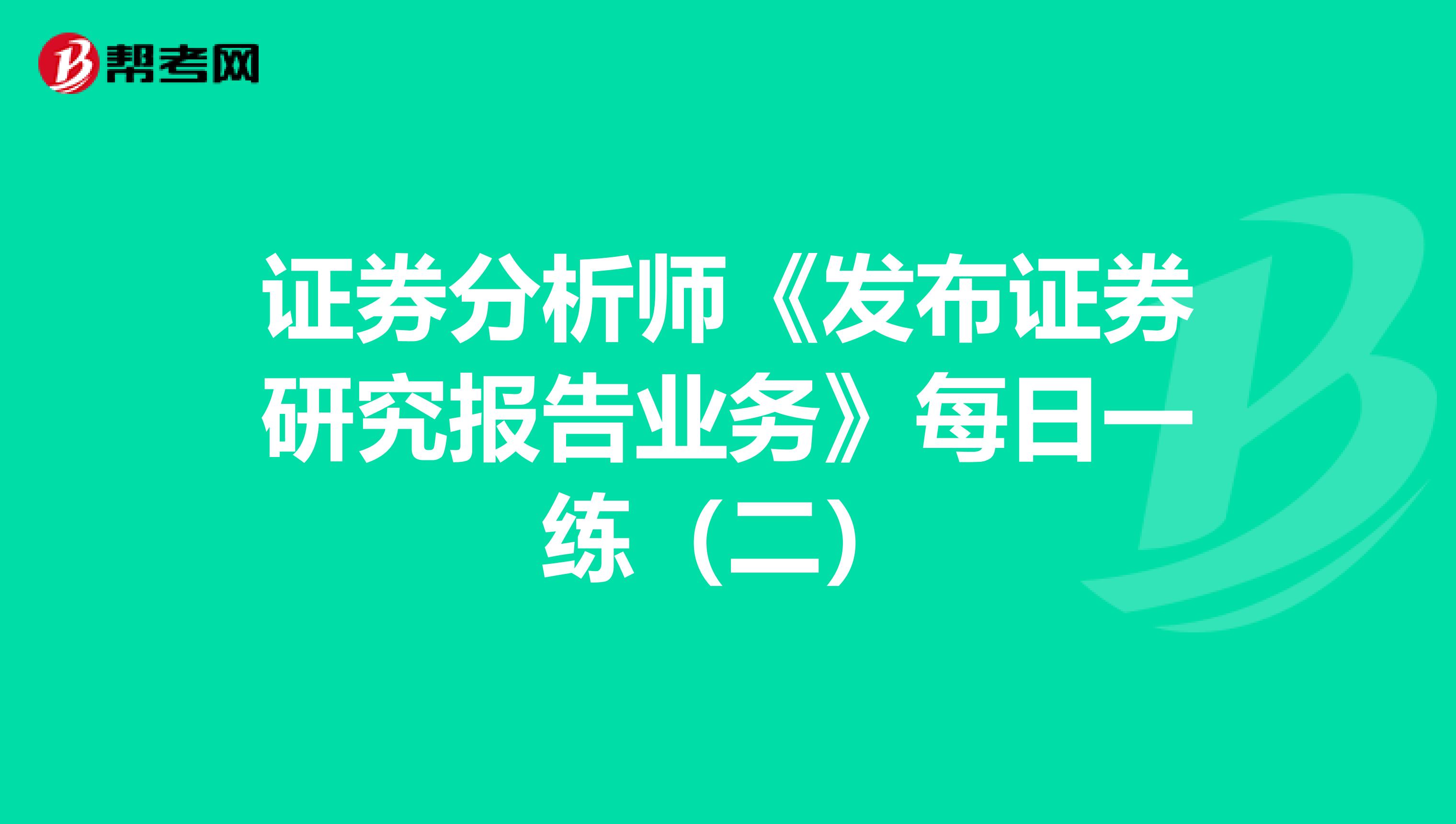 证券分析师《发布证券研究报告业务》每日一练（二）