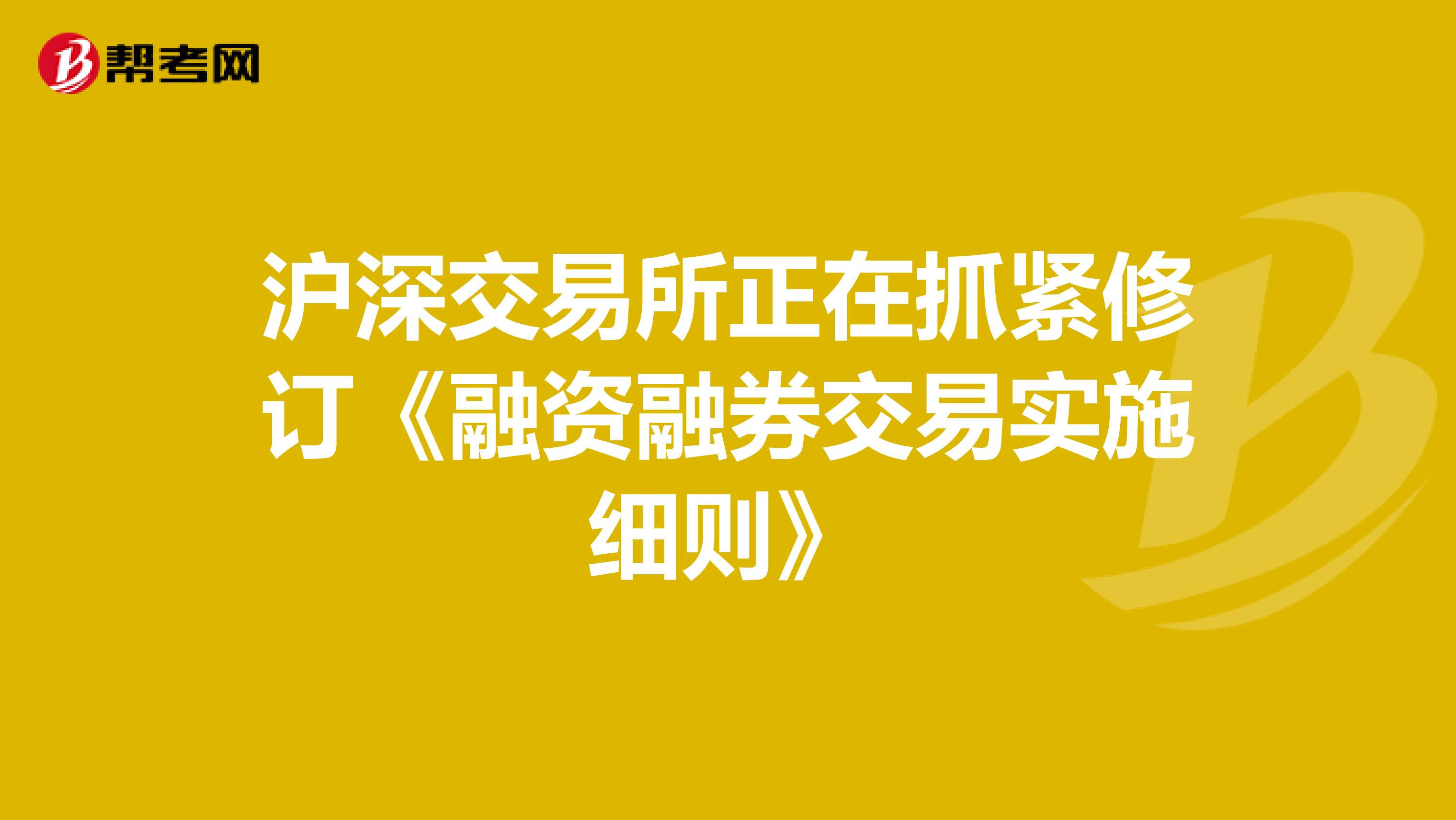 沪深交易所正在抓紧修订《融资融券交易实施细则》