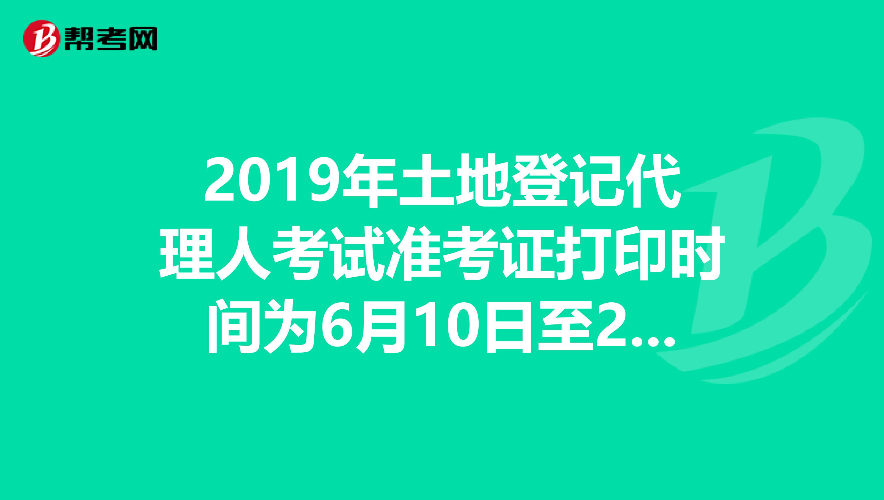 2019年土地登记代理人考试准考证打印时间为6月10日至23日