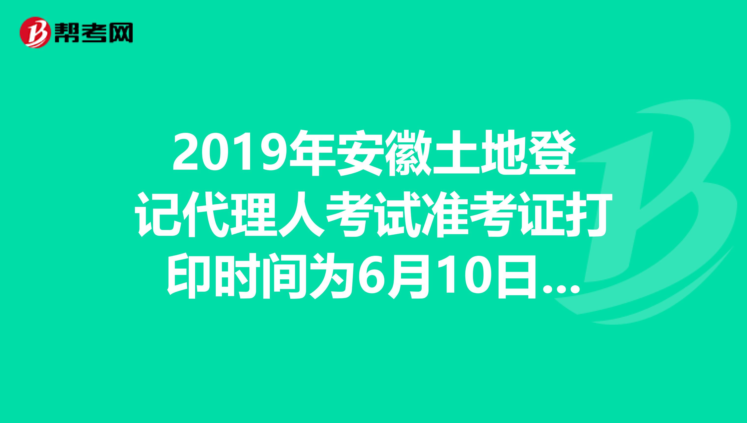 2019年安徽土地登记代理人考试准考证打印时间为6月10日至23日