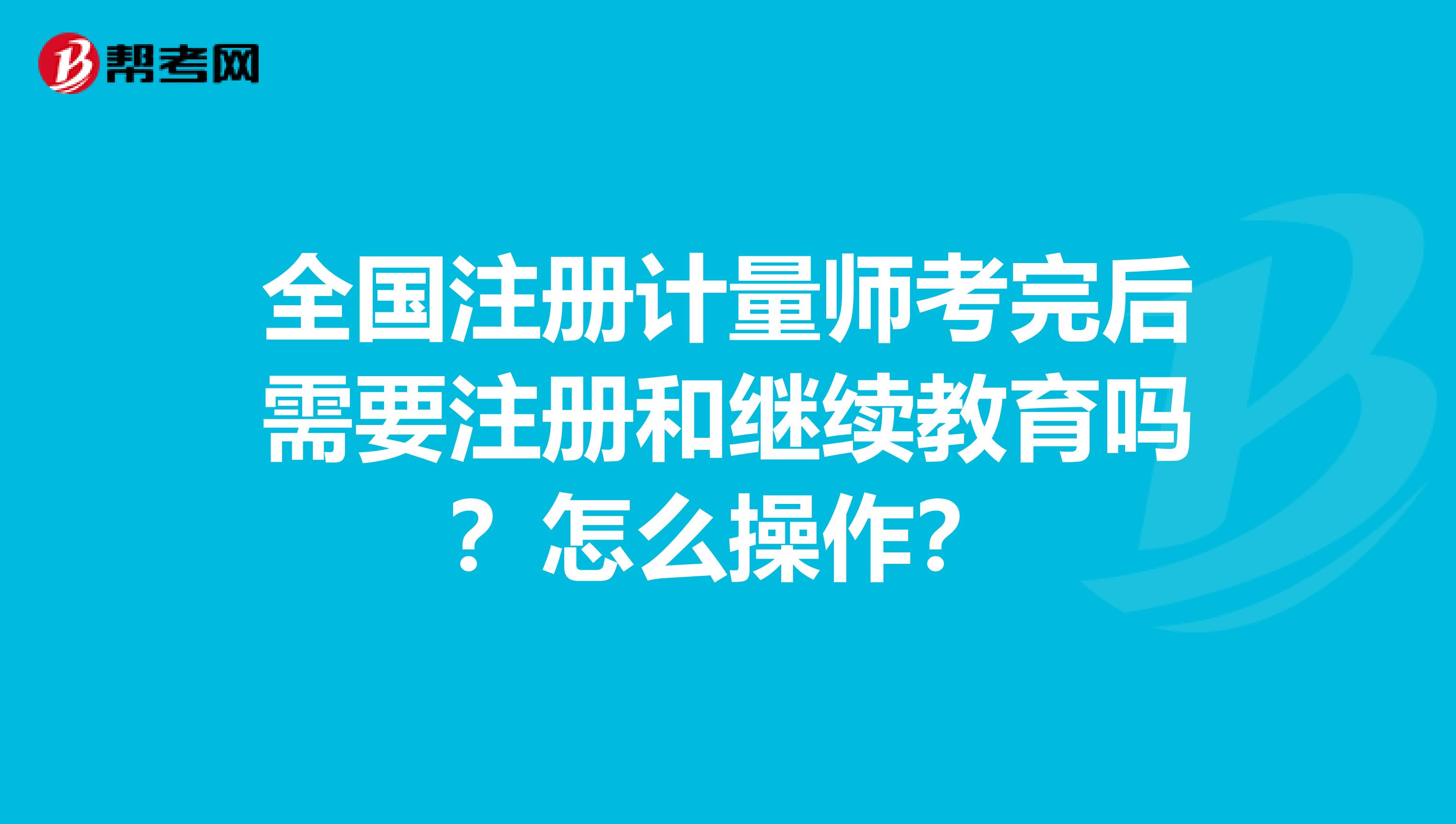 全国注册计量师考完后需要注册和继续教育吗？怎么操作？