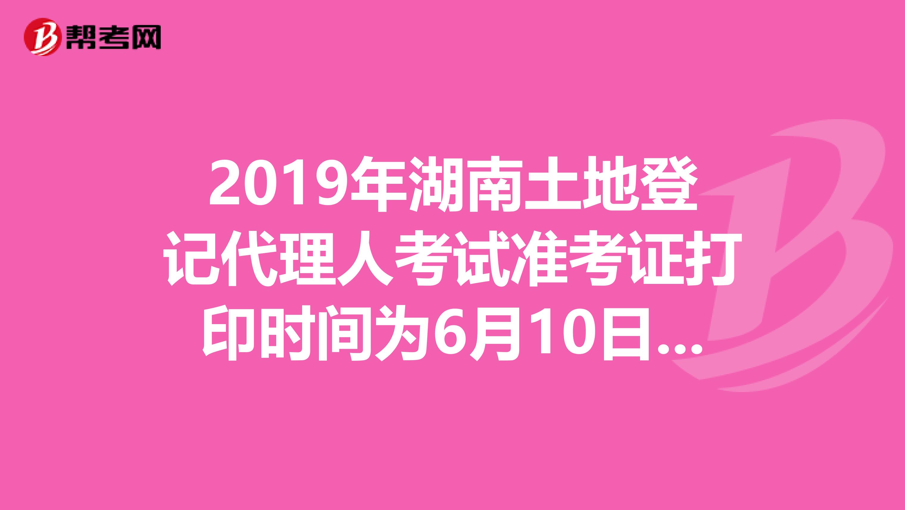 2019年湖南土地登记代理人考试准考证打印时间为6月10日至23日