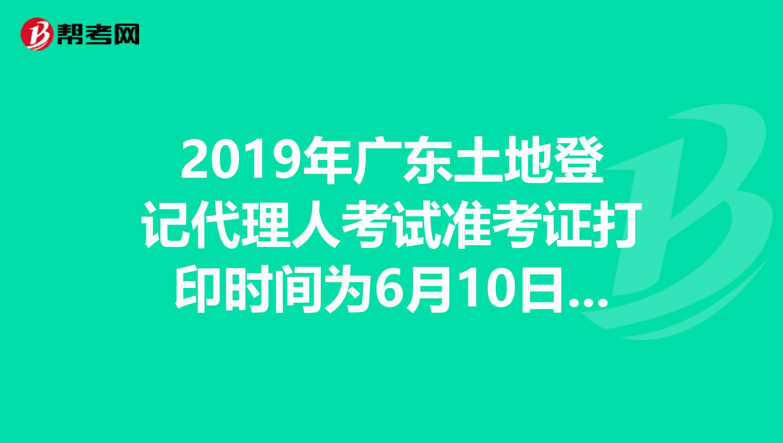 2019年广东土地登记代理人考试准考证打印时间为6月10日至23日
