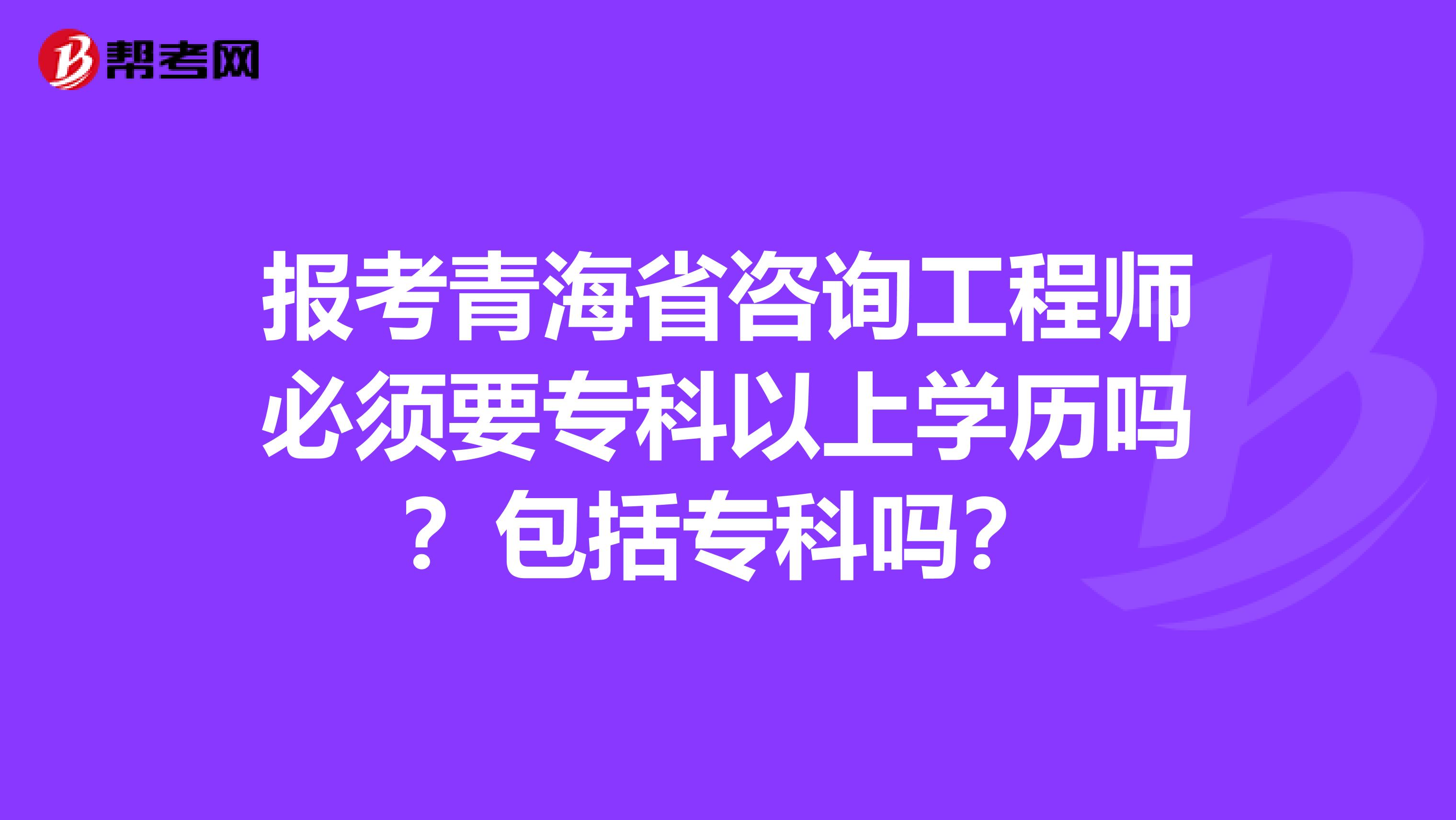 报考青海省咨询工程师必须要专科以上学历吗？包括专科吗？