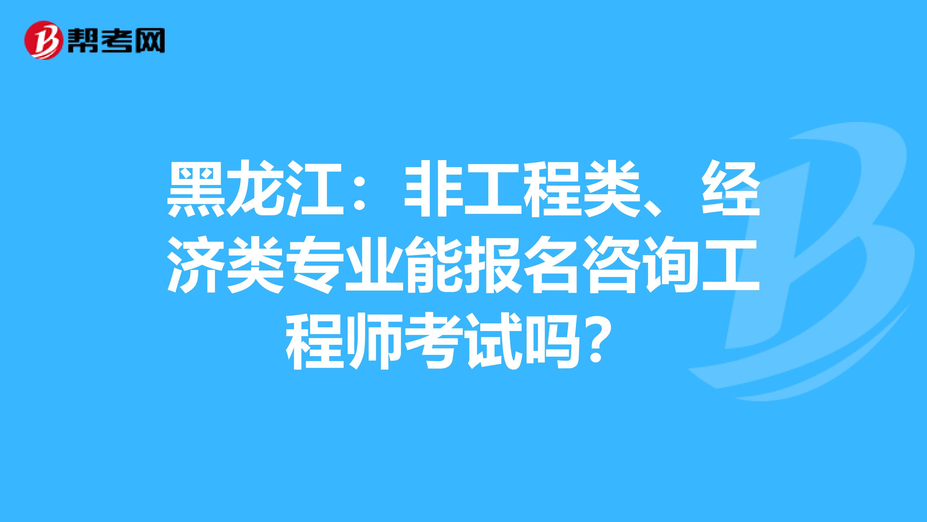 黑龙江：非工程类、经济类专业能报名咨询工程师考试吗？