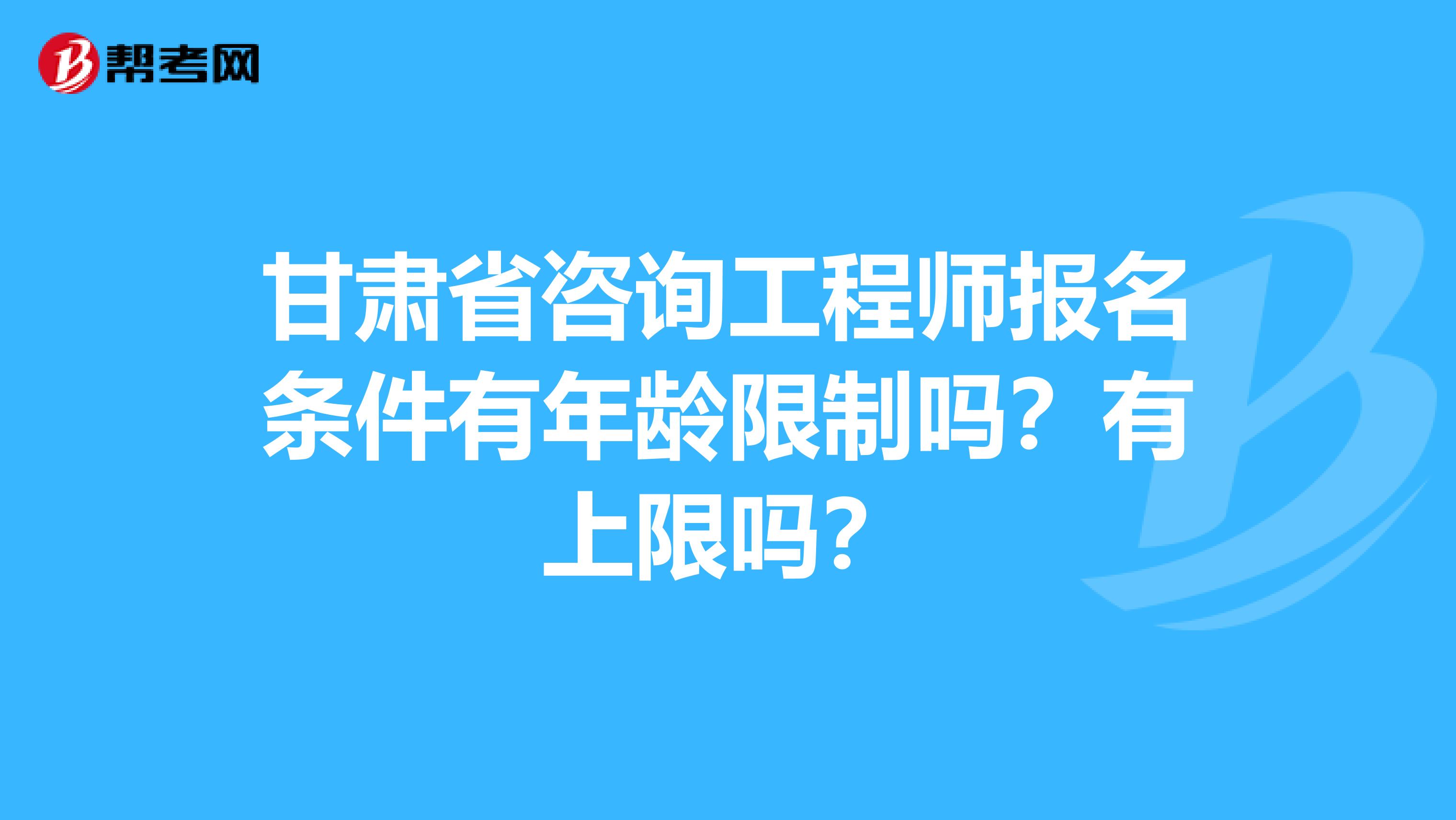 甘肃省咨询工程师报名条件有年龄限制吗？有上限吗？