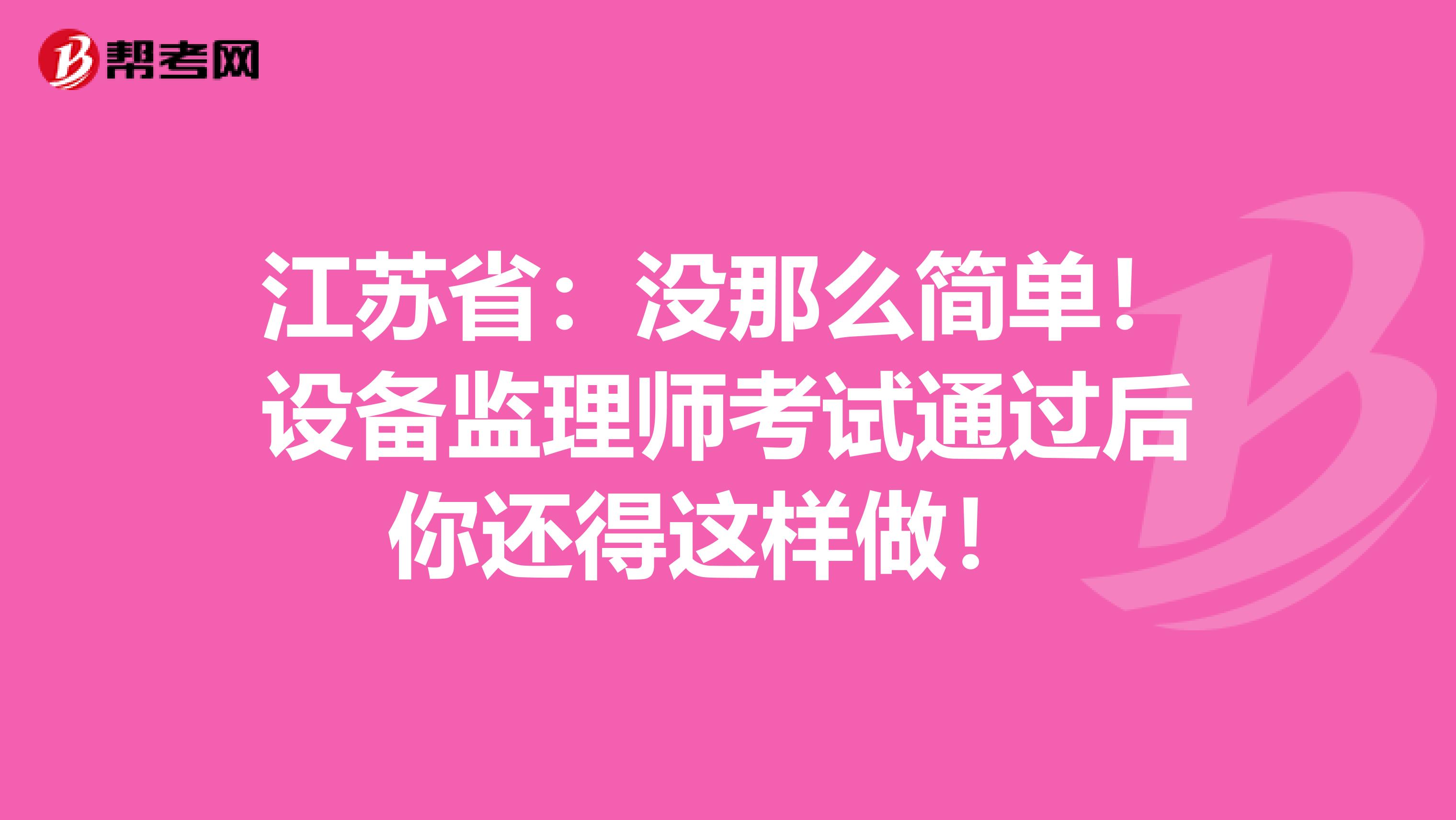 江苏省：没那么简单！设备监理师考试通过后你还得这样做！ 