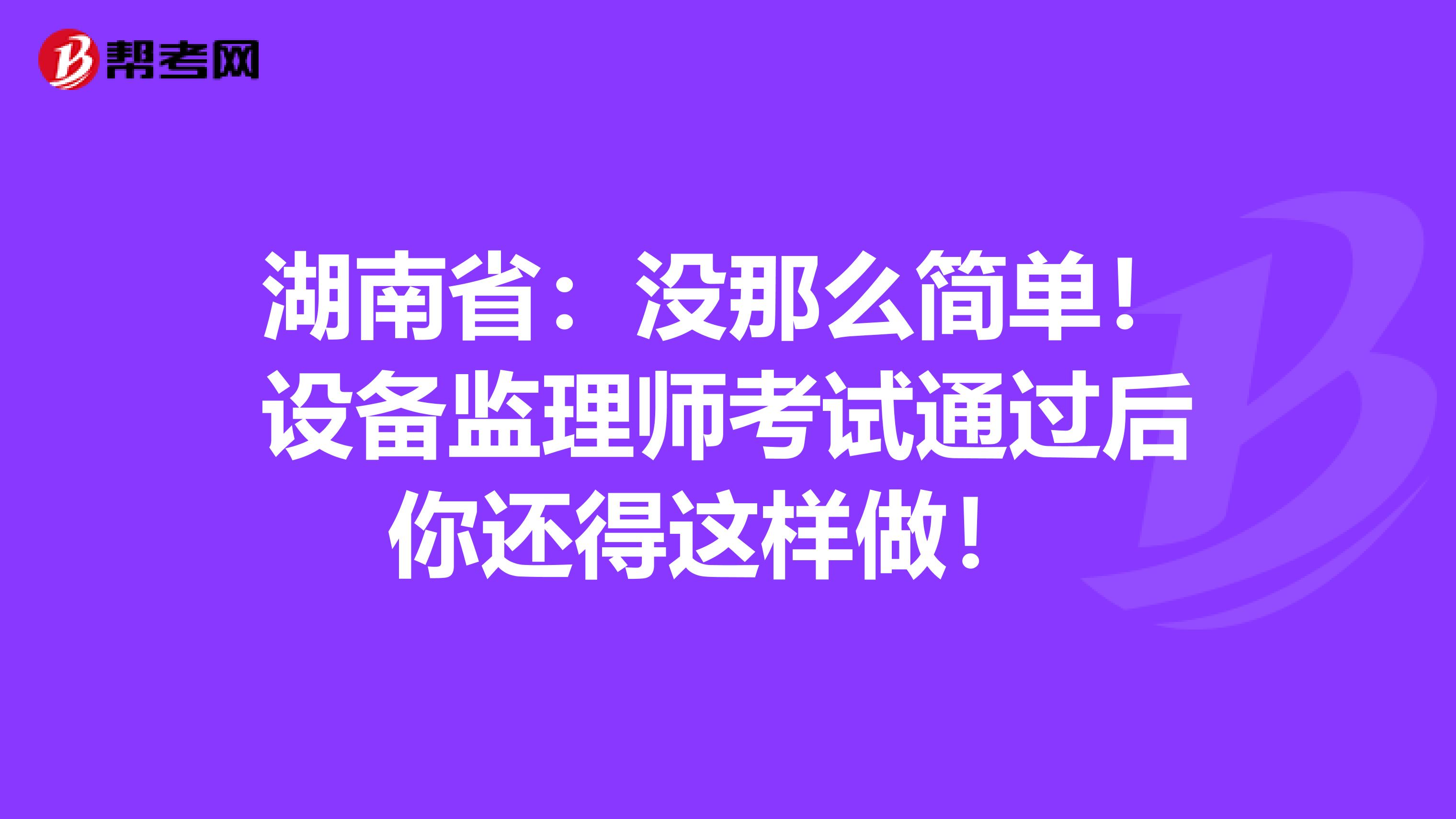 湖南省：没那么简单！设备监理师考试通过后你还得这样做！ 