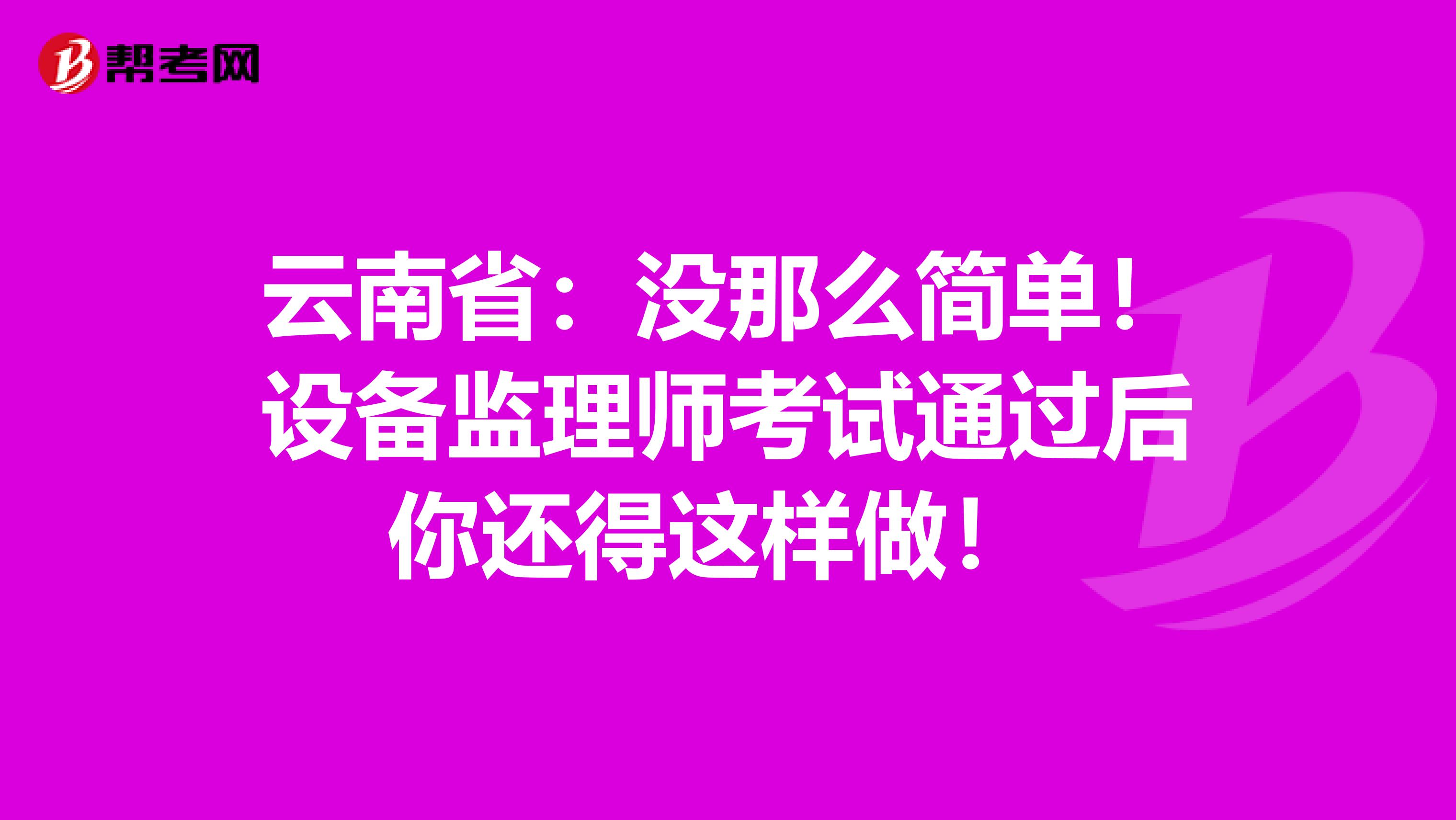 云南省：没那么简单！设备监理师考试通过后你还得这样做！ 