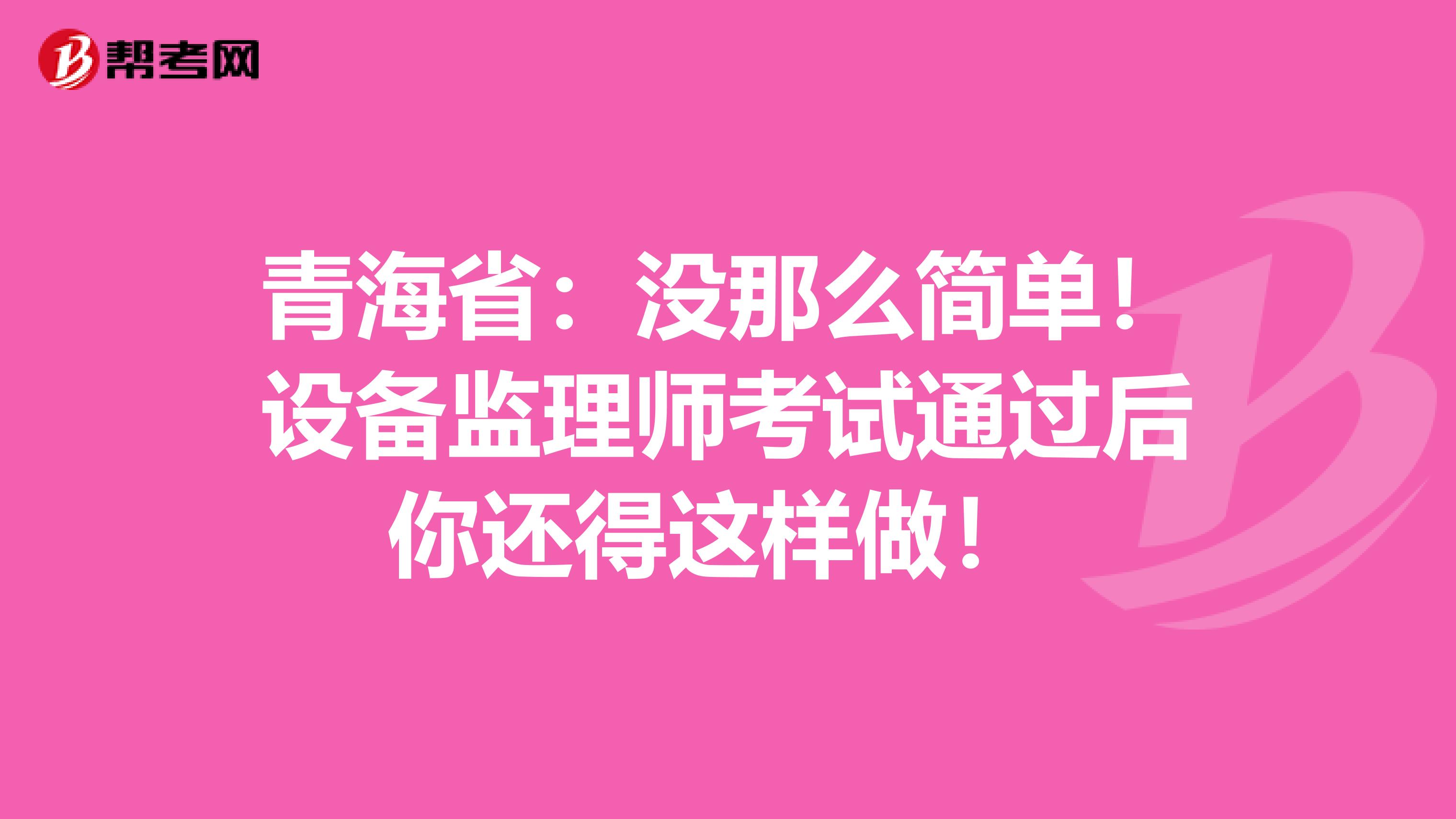 青海省：没那么简单！设备监理师考试通过后你还得这样做！ 